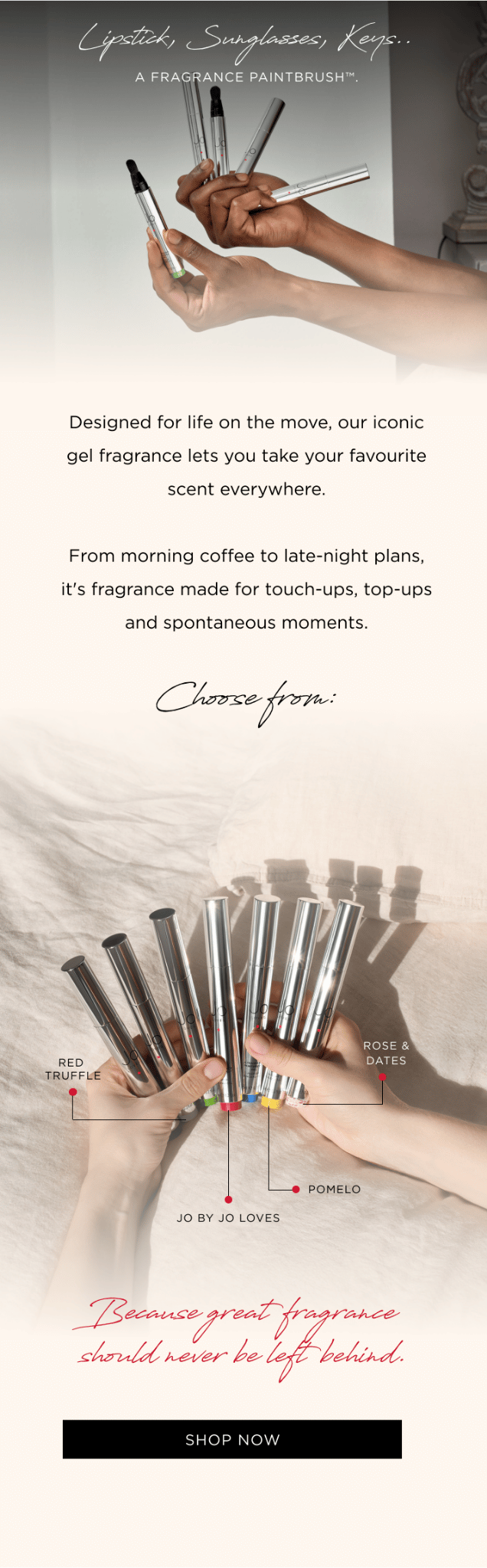 Lipstick, Sunglasses, Keys.. A Fragrance Paintbrush™. Designed for life on the move, our iconic gel fragrance lets you take your favourite scent everywhere. From morning coffee to late-night plans, it's fragrance made for touch-ups, top-ups and spontaneous moments. Choose from: • Pomelo • Rose & Dates • Jo by Jo Loves • Red Truffle 21 Because great fragrance should never be left behind.