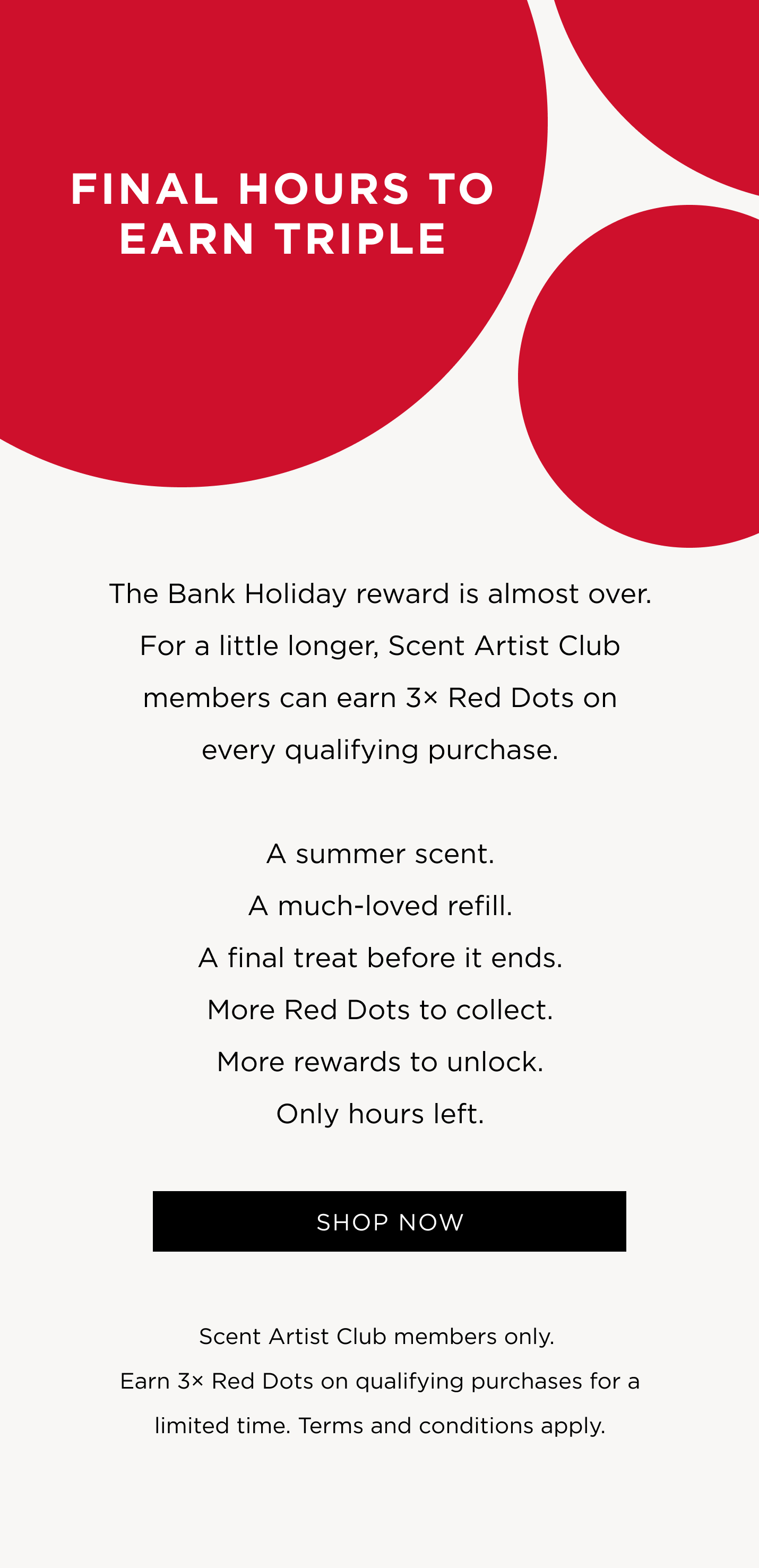 The Bank Holiday reward is almost over. For a little longer, Scent Artist Club members can earn 3× Red Dots on every qualifying purchase. A summer scent. A much-loved refill. A final treat before it ends. More Red Dots to collect. More rewards to unlock. Only hours left.