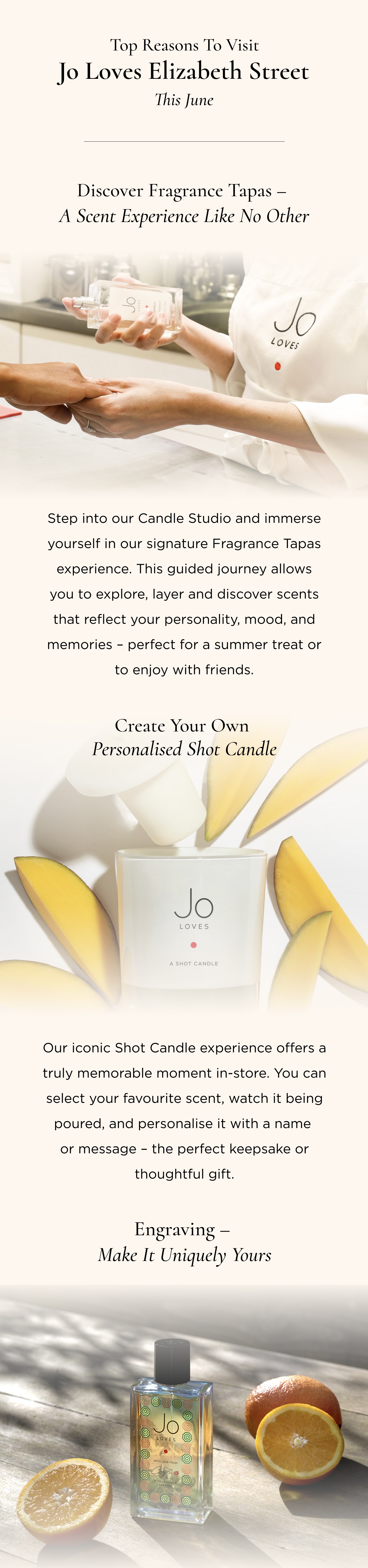 1. Discover Fragrance Tapas - A Scent Experience Like No Other Step into our Candle Studio and immerse yourself in our signature Fragrance Tapas experience. This guided journey allows you to explore, layer and discover scents that reflect your personality, mood, and memories - perfect for a summer treat or to enjoy with friends. 2. Create Your Own Personalised Shot Candle Our iconic Shot Candle experience offers a truly memorable moment in-store. You can select your favourite scent, watch it being poured, and personalise it with a name or message - the perfect keepsake or thoughtful gift.