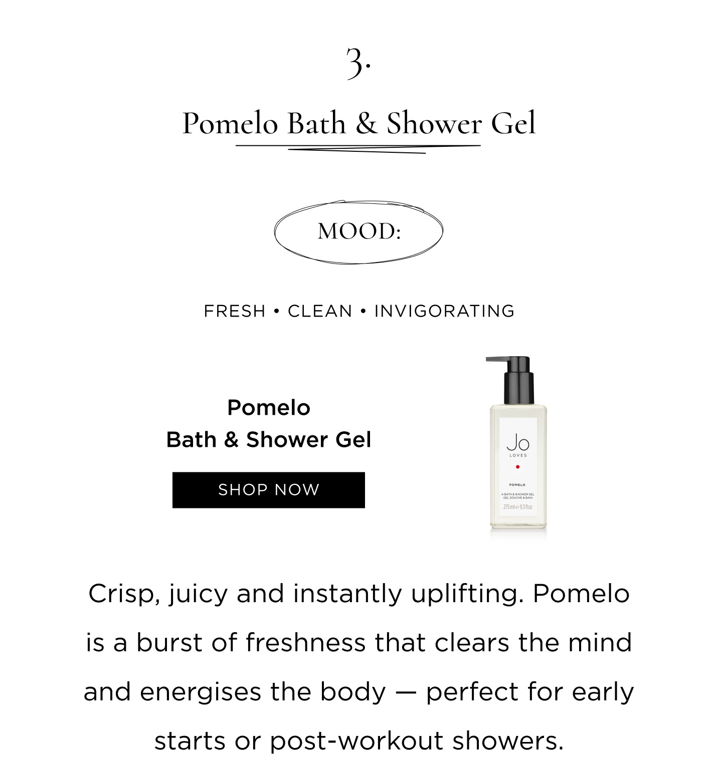  3. Pomelo Bath & Shower Gel Mood: Fresh • Clean • Invigorating Crisp, juicy and instantly uplifting. Pomelo is a burst of freshness that clears the mind and energises the body - perfect for early starts or post-workout showers.