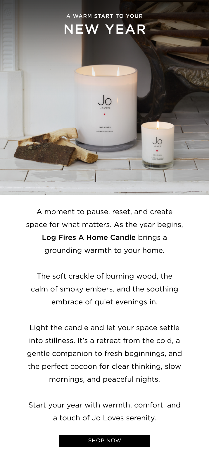 A moment to pause, reset, and create space for what matters. As the year begins, Log Fires A Home Candle brings a grounding warmth to your home. The soft crackle of burning wood, the calm of smoky embers, and the soothing embrace of quiet evenings in. Light the candle and let your space settle into stillness. It's a retreat from the cold, a gentle companion to fresh beginnings, and the perfect cocoon for clear thinking, slow mornings, and peaceful nights. Start your year with warmth, comfort, and a touch of Jo Loves serenity.