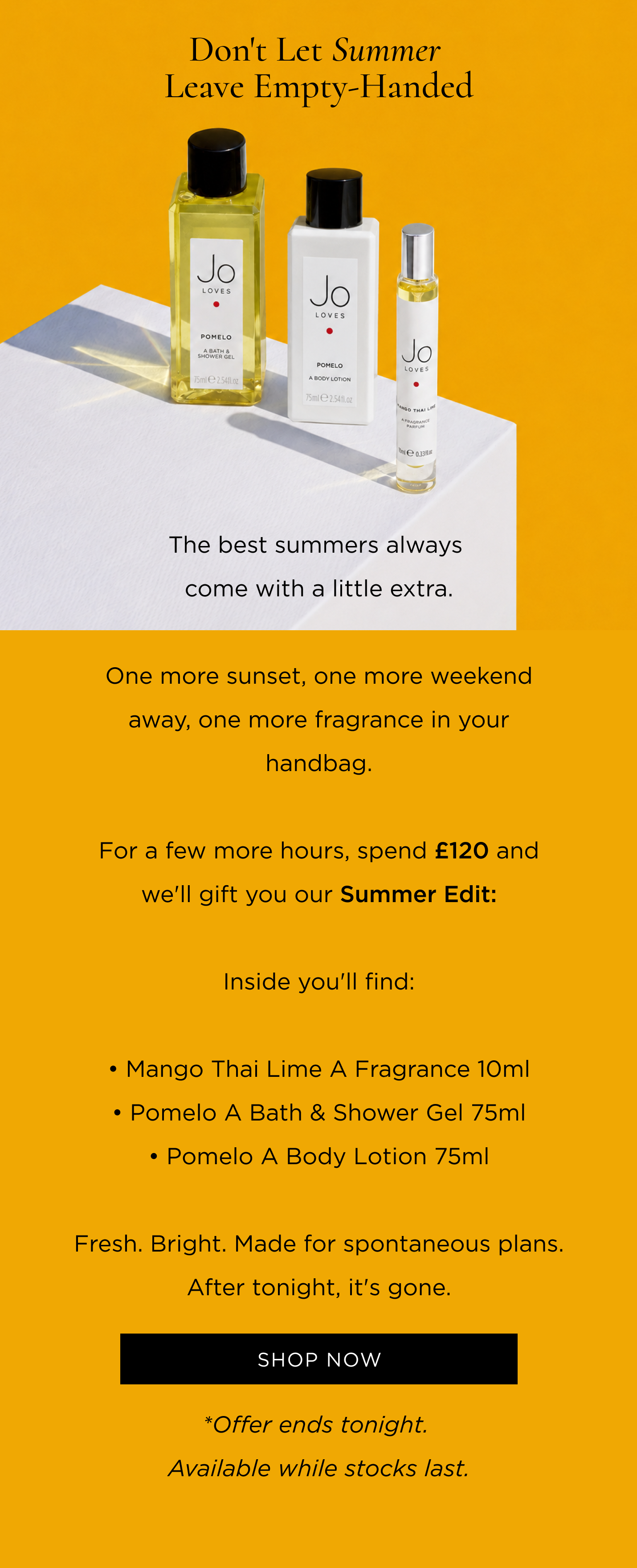 The best summers always come with a little extra. One more sunset, one more weekend away, one more fragrance in your handbag. For a few more hours, spend £120 and we'll gift you our Summer Edit: • Mango Thai Lime A Fragrance 10ml • Pomelo A Bath & Shower Gel 75ml • Pomelo A Body Lotion 75ml Fresh. Bright. Made for spontaneous plans. After tonight, it's gone.
