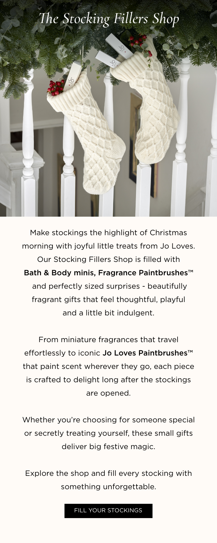 Make stockings the highlight of Christmas morning with joyful little treats from Jo Loves. Our Stocking Fillers Shop is filled with Bath & Body minis, Fragrance Paintbrushes TM and perfectly sized surprises - beautifully fragrant gifts that feel thoughtful, playful and a little bit indulgent. From miniature fragrances that travel effortlessly to iconic Jo Loves Paintbrushes TM that paint scent wherever they go, each piece is crafted to delight long after the stockings are opened. Whether you're choosing for someone special or secretly treating yourself, these small gifts deliver big festive magic. Explore the shop and fill every stocking with something unforgettable.