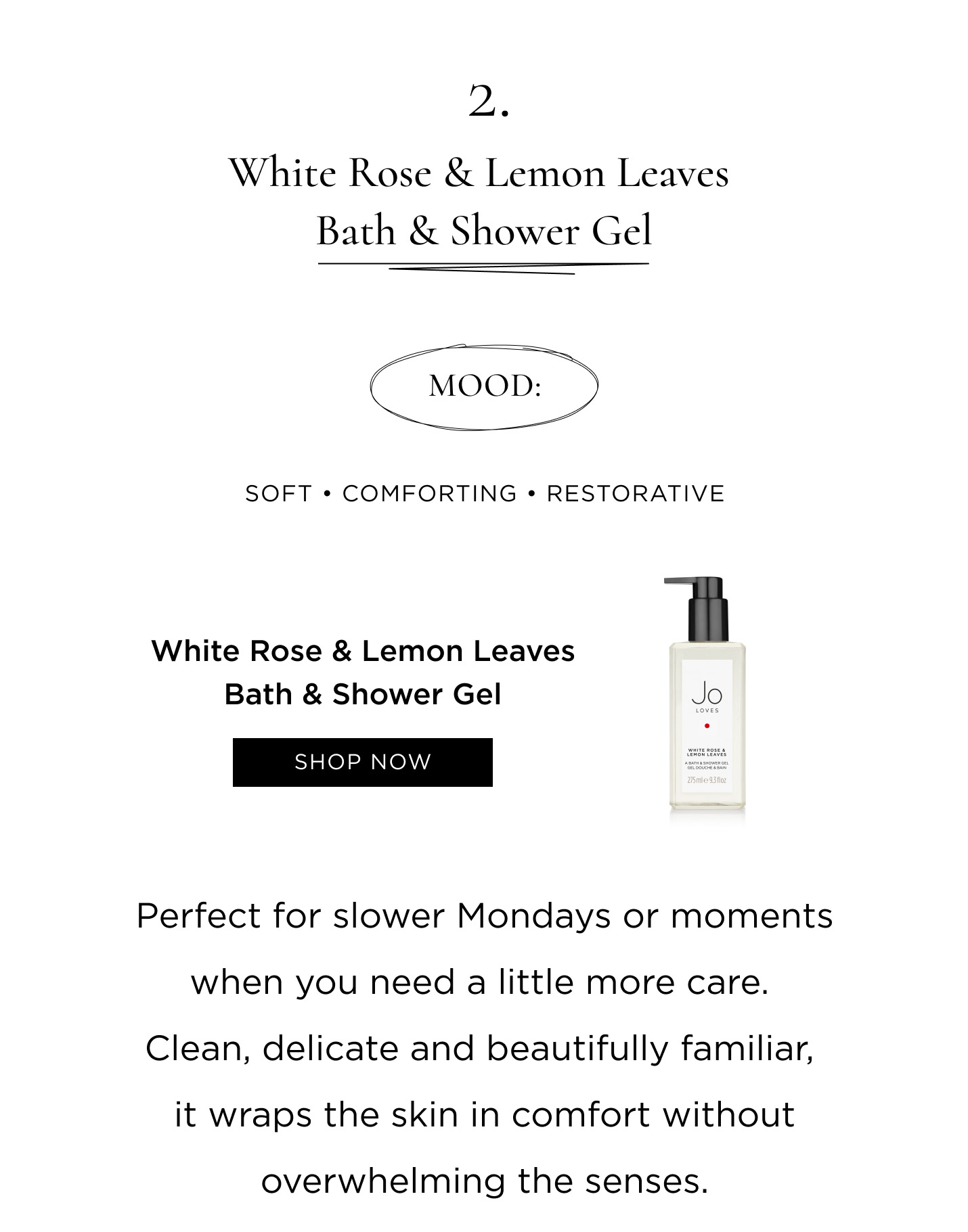 2. White Rose & Lemon Leaves Bath & Shower Gel Mood: Soft • Comforting • Restorative Perfect for slower Mondays or moments when you need a little more care. Clean, delicate and beautifully familiar, it wraps the skin in comfort without overwhelming the senses.