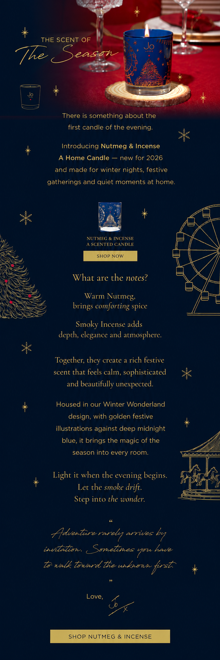 There is something about the first candle of the evening. The room softens, The light changes, The whole night feels a little more special. Introducing Nutmeg & Incense A Home Candle - new for 2026 and made for winter nights, festive gatherings and quiet moments at home. Warm Nutmeg brings comforting spice, while smoky Incense adds depth, elegance and atmosphere. Together, they create a rich festive scent that feels calm, sophisticated and beautifully unexpected. Housed in our Winter Wonderland design, with golden festive illustrations against deep midnight blue, it brings the magic of the season into every room. Light it when the evening begins. Let the smoke drift. Step into the wonder.
