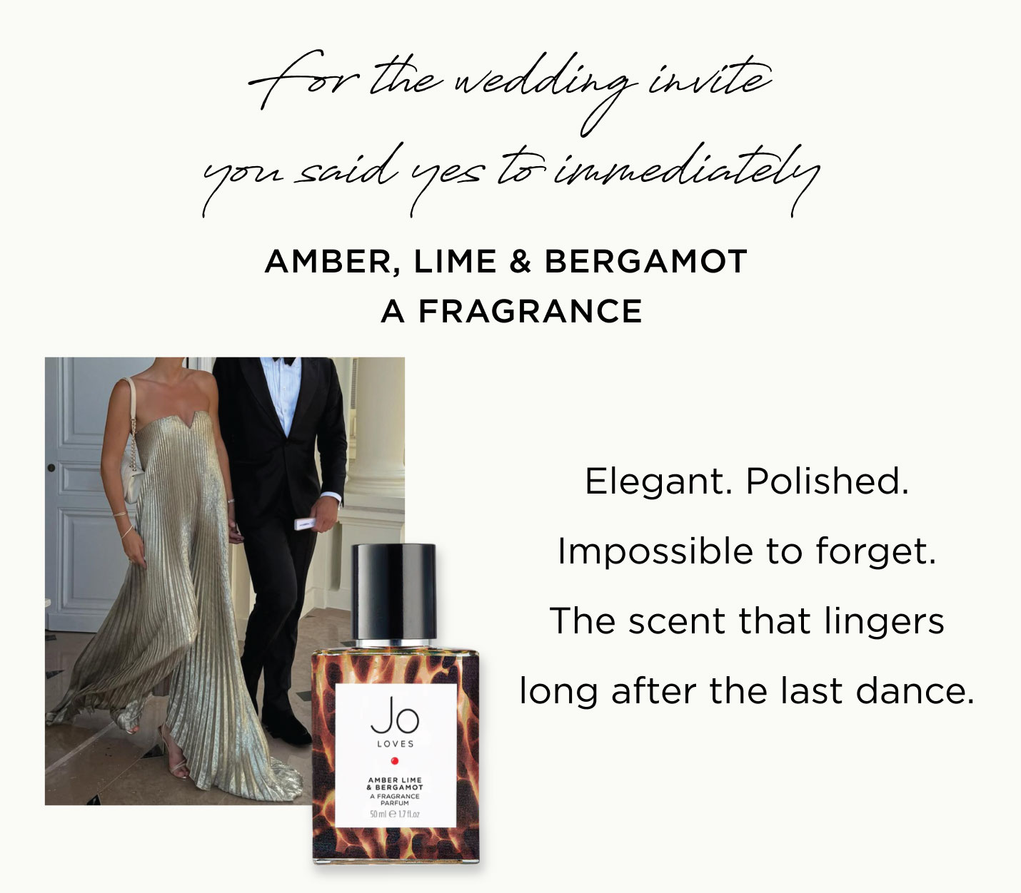 For the wedding invite you said yes to immediately Amber, Lime & Bergamot A Fragrance Elegant. Polished. Impossible to forget. The scent that lingers long after the last dance.