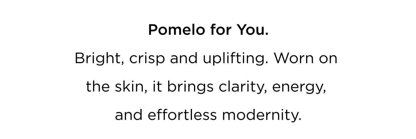A scent designed to move with you - from morning to evening, from skin to space. Pomelo for You Bright, crisp and uplifting. Worn on the skin, it brings clarity, energy, and effortless modernity. Pomelo for your Home Candles and diffusers that fill your space with light - fresh, radiant, and quietly elegant. Layer your life with Pomelo. Wear it. Light it. Live in it. Bright. Refined. Iconic.