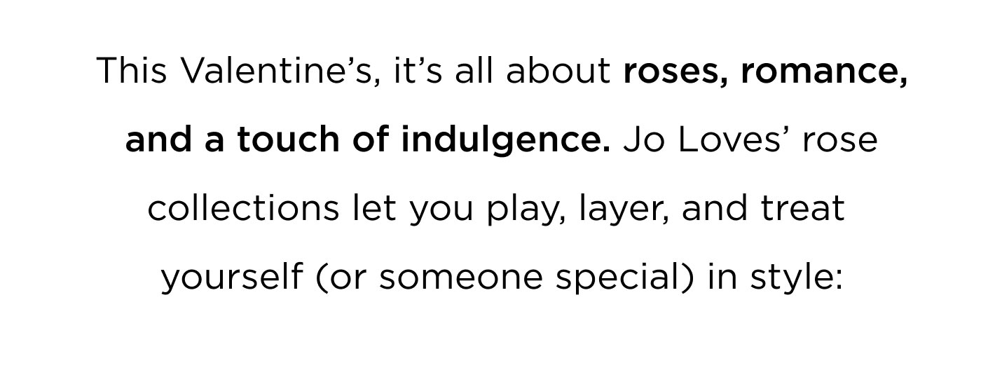 This Valentine's, it's all about roses, romance, and a touch of indulgence. Jo Loves' rose collections let you play, layer, and treat yourself ( or someone special) in style.