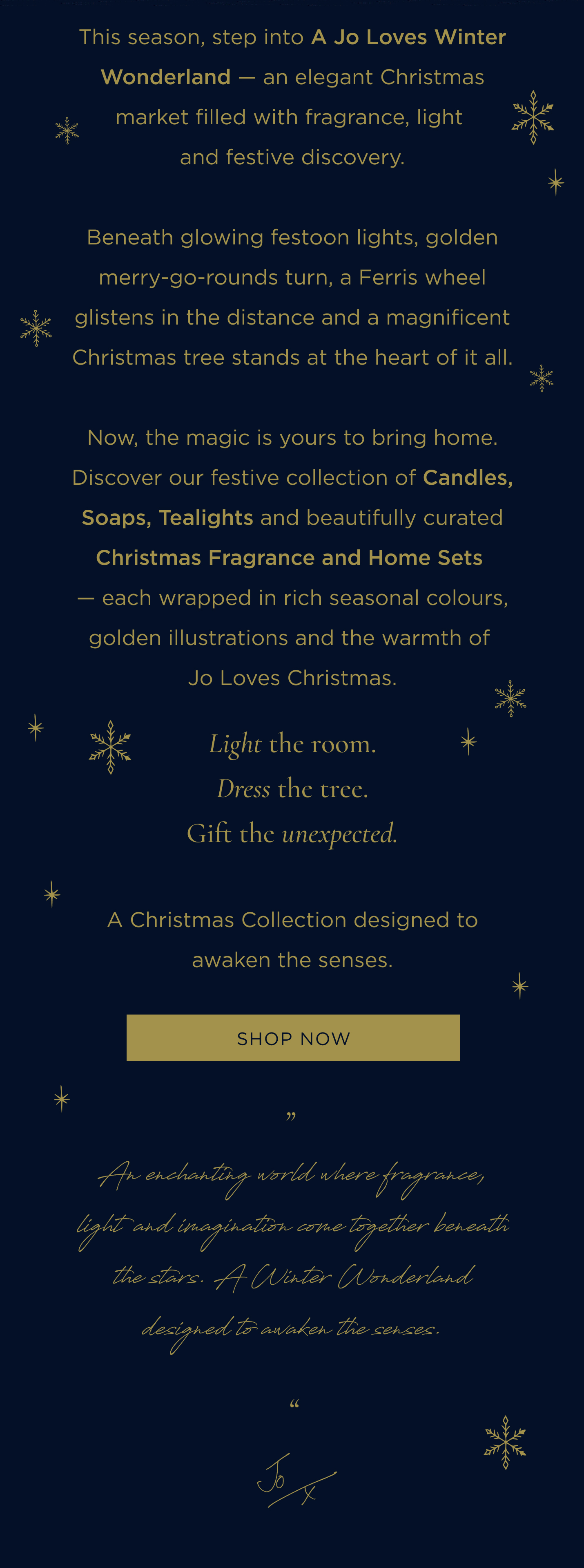 This season, step into A Jo Loves Winter Wonderland - an elegant Christmas market filled with fragrance, light and festive discovery. Beneath glowing festoon lights, golden merry-go-rounds turn, a Ferris wheel glistens in the distance and a magnificent Christmas tree stands at the heart of it all. Now, the magic is yours to bring home. Discover our festive collection of Candles, Soaps, Tealights and beautifully curated Christmas Fragrance and Home Sets - each wrapped in rich seasonal colours, golden illustrations and the warmth of Jo Loves Christmas. Light the room. Dress the tree. Gift the unexpected. A Christmas Collection designed to awaken the senses.