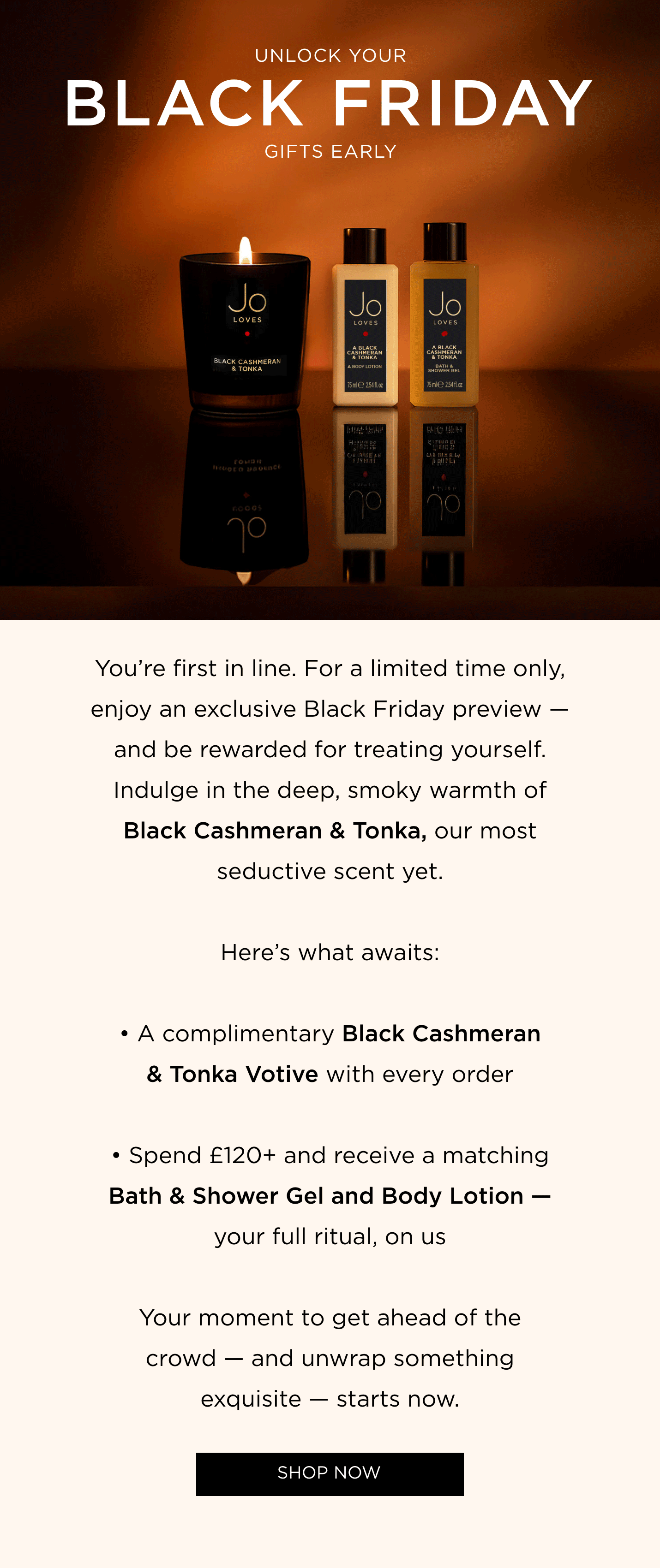 You're first in line. For a limited time only, enjoy an exclusive Black Friday preview - and be rewarded for treating yourself. Indulge in the deep, smoky warmth of Black Cashmeran & Tonka, our most seductive scent yet. Here's what awaits: • A complimentary Black Cashmeran & Tonka Votive with every order • Spend £120+ and receive a matching Bath & Shower Gel and Body Lotion - your full ritual, on us Your moment to get ahead of the crowd - and unwrap something exquisite - starts now.