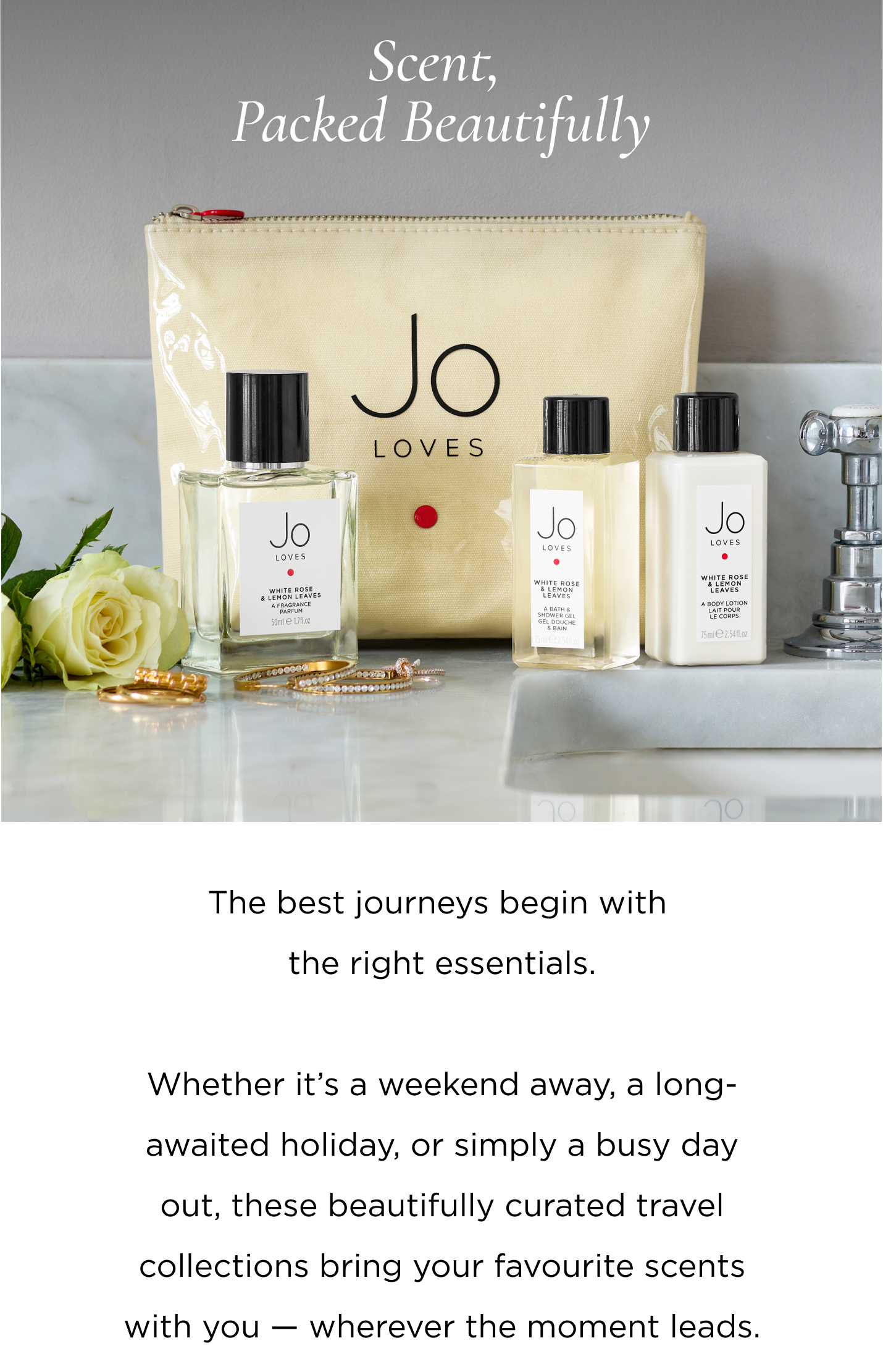 The best journeys begin with the right essentials. Whether it's a weekend away, a long-awaited holiday, or simply a busy day out, these beautifully curated travel collections bring your favourite scents with you - wherever the moment leads.