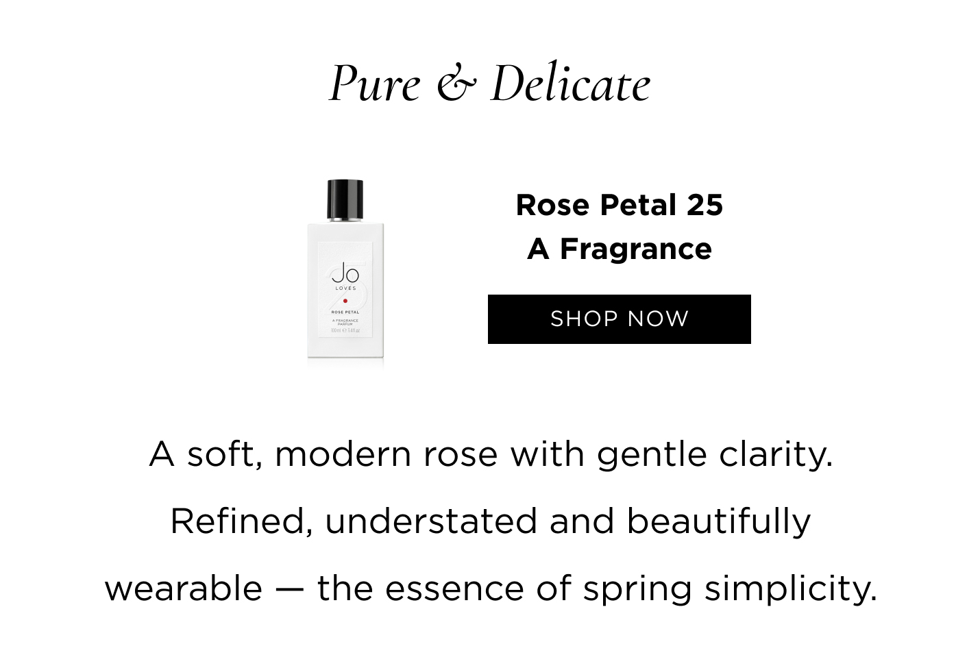 Pure & Delicate Rose Petal 25 A soft, modern rose with gentle clarity. Refined, understated and beautifully wearable - the essence of spring simplicity.