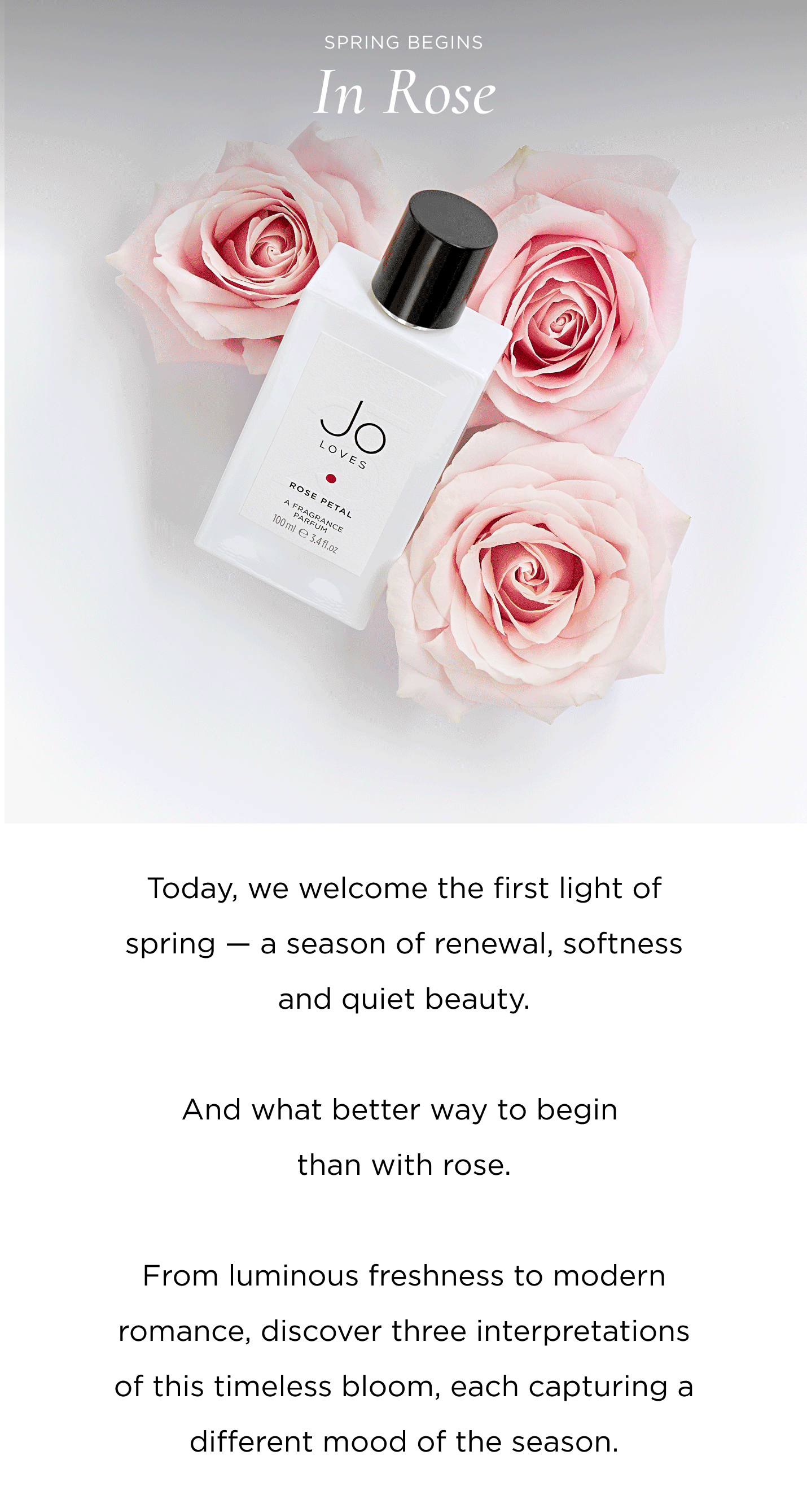 Today, we welcome the first light of spring - a season of renewal, softness and quiet beauty. And what better way to begin than with rose. From luminous freshness to modern romance, discover three interpretations of this timeless bloom, each capturing a different mood of the season.