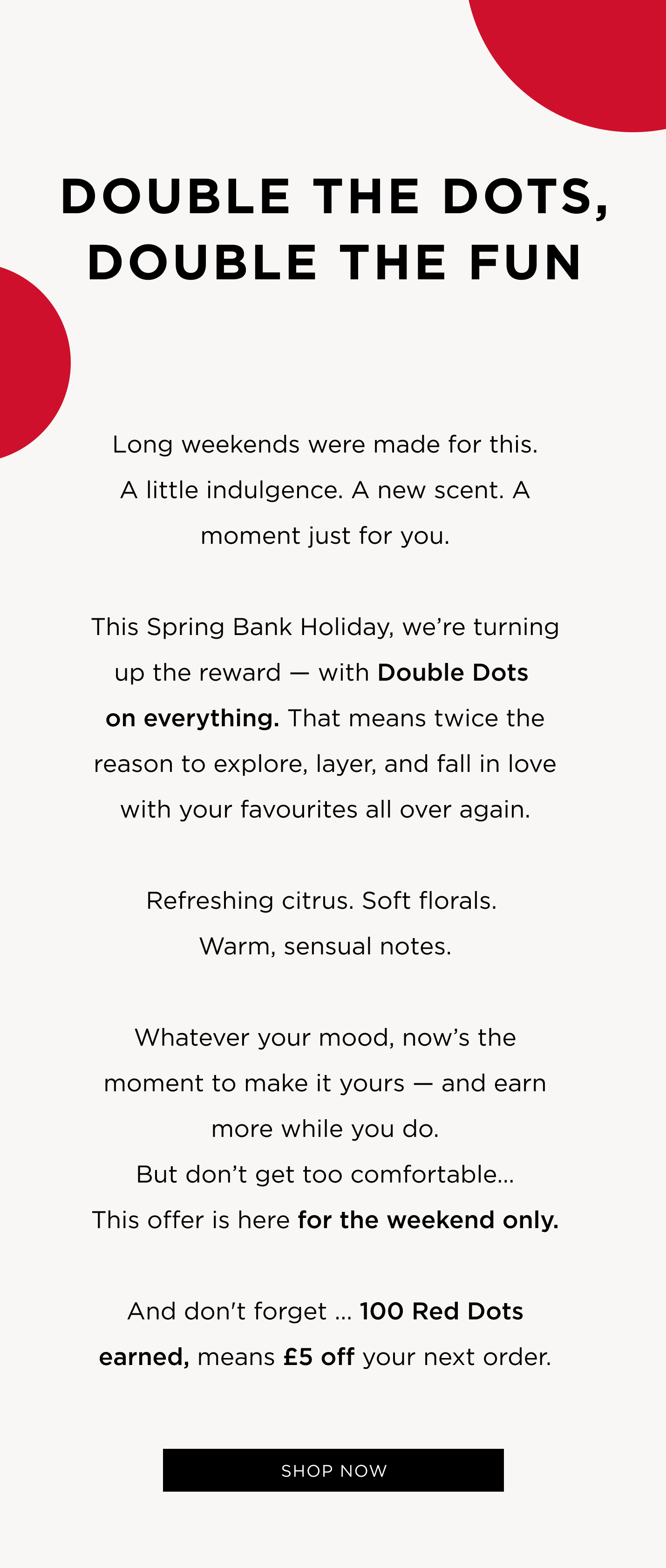 Long weekends were made for this. A little indulgence. A new scent. A moment just for you. This Spring Bank Holiday, we're turning up the reward - with Double Dots on everything. That means twice the reason to explore, layer, and fall in love with your favourites all over again. Refreshing citrus. Soft florals. Warm, sensual notes. Whatever your mood, now's the moment to make it yours - and earn more while you do. But don't get too comfortable... This offer is here for the weekend only. And don't forget ... 100 Red Dots earned, means £5 off your next order. 