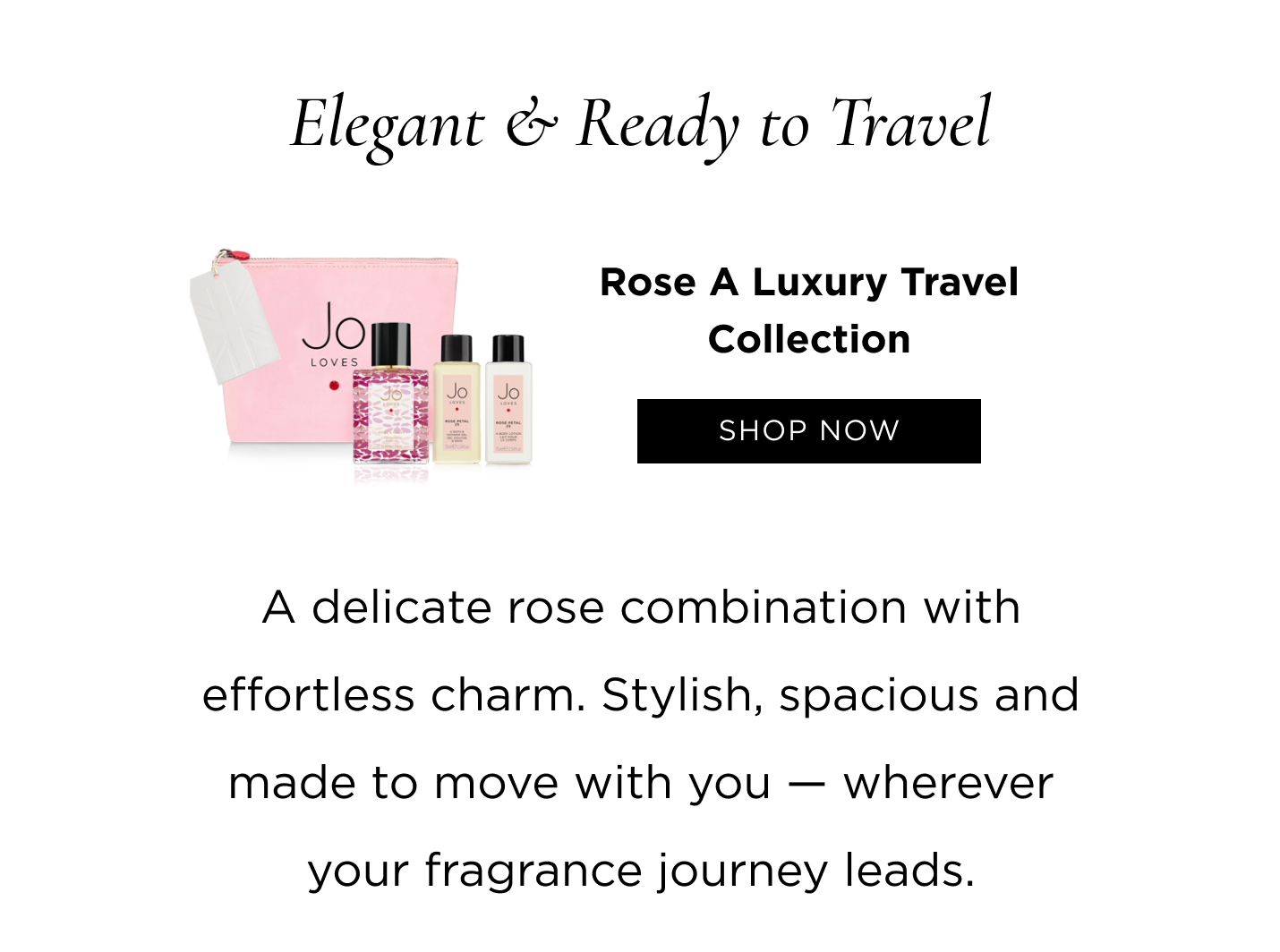 Elegant & Ready to Travel Rose A Luxury Travel Collection A delicate rose combination with effortless charm. Stylish, spacious and made to move with you - wherever your fragrance journey leads.