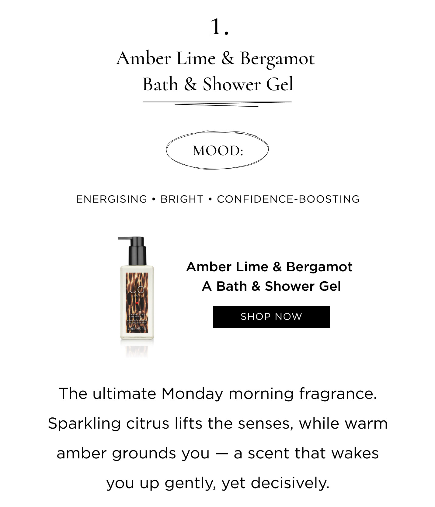 1. Amber Lime & Bergamot Bath & Shower Gel Mood: Energising • Bright • Confidence-boosting The ultimate Monday morning fragrance. Sparkling citrus lifts the senses, while warm amber grounds you - a scent that wakes you up gently, yet decisively.