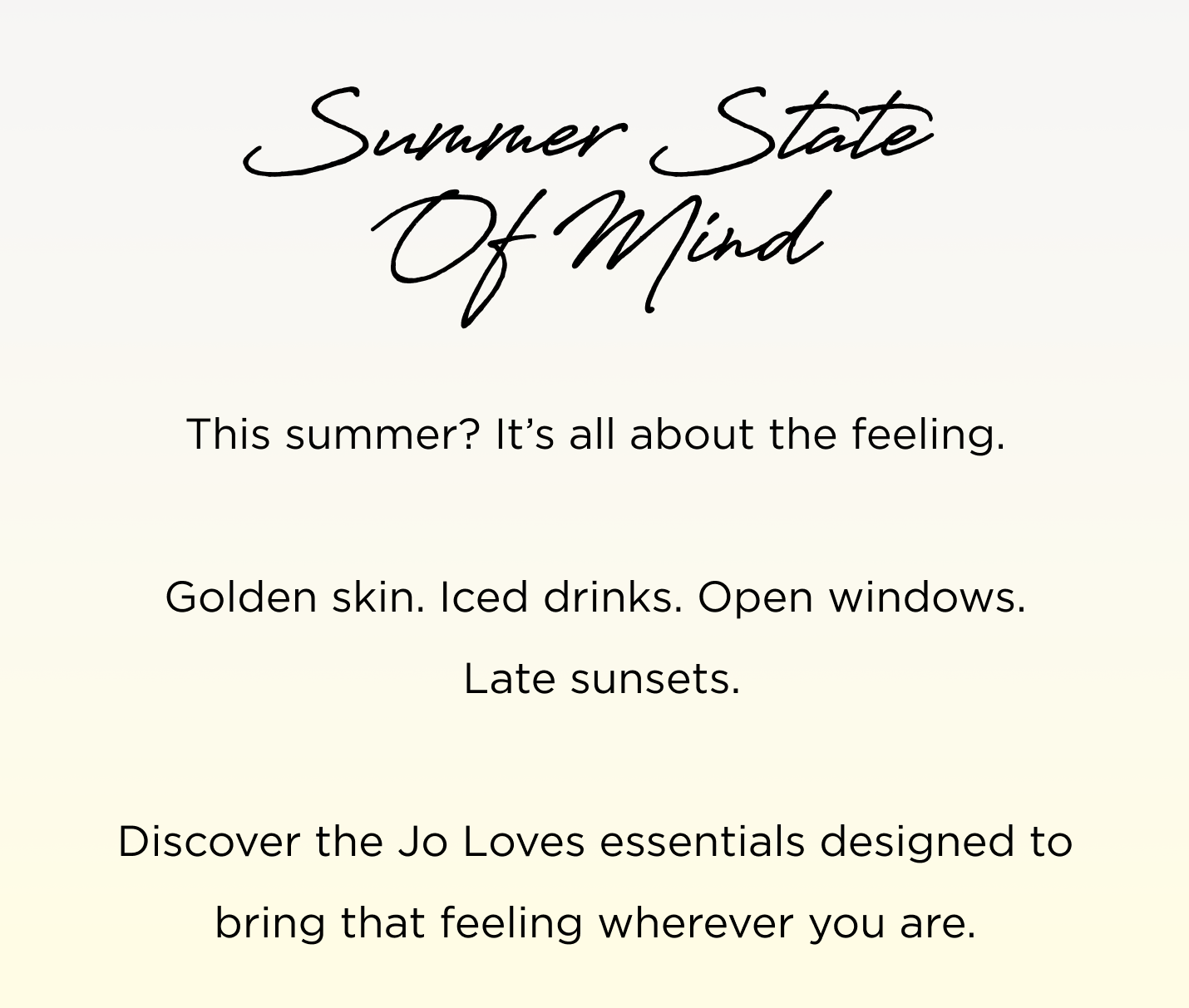 This summer? It's all about the feeling. Golden skin. Iced drinks. Open windows. Late sunsets. Discover the Jo Loves essentials designed to bring that feeling wherever you are.