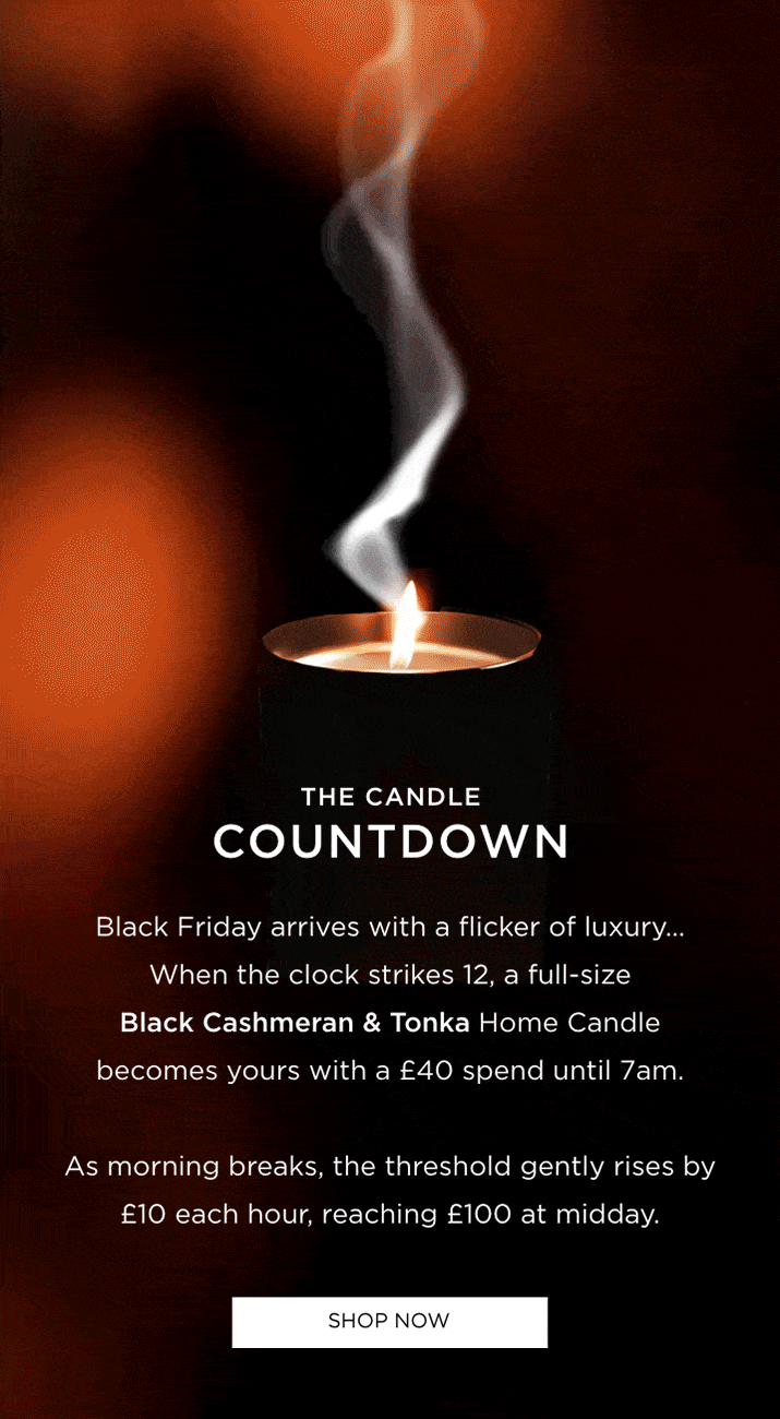 Black Friday arrives with a flicker of luxury... When the clock strikes 12, a full-size Black Cashmeran & Tonka Home Candle becomes yours with a £40 spend until 7am. As morning breaks, the threshold gently rises by £10 each hour, reaching £100 at midday.