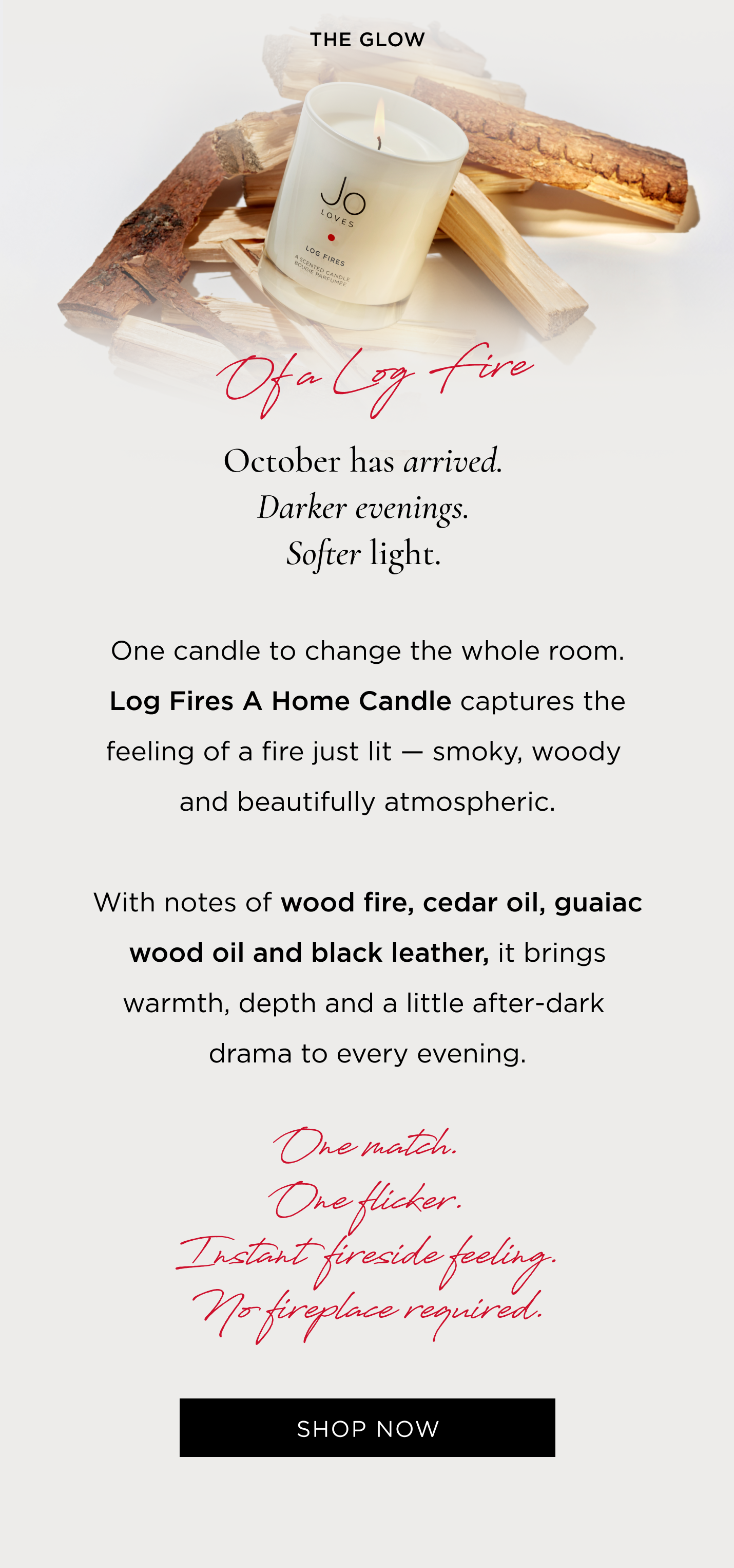 October has arrived. Darker evenings. Softer light. One candle to change the whole room. Log Fires A Home Candle captures the feeling of a fire just lit - smoky, woody and beautifully atmospheric. With notes of wood fire, cedar oil, guaiac wood oil and black leather, it brings warmth, depth and a little after-dark drama to every evening. One match. One flicker. Instant fireside feeling. No fireplace required.