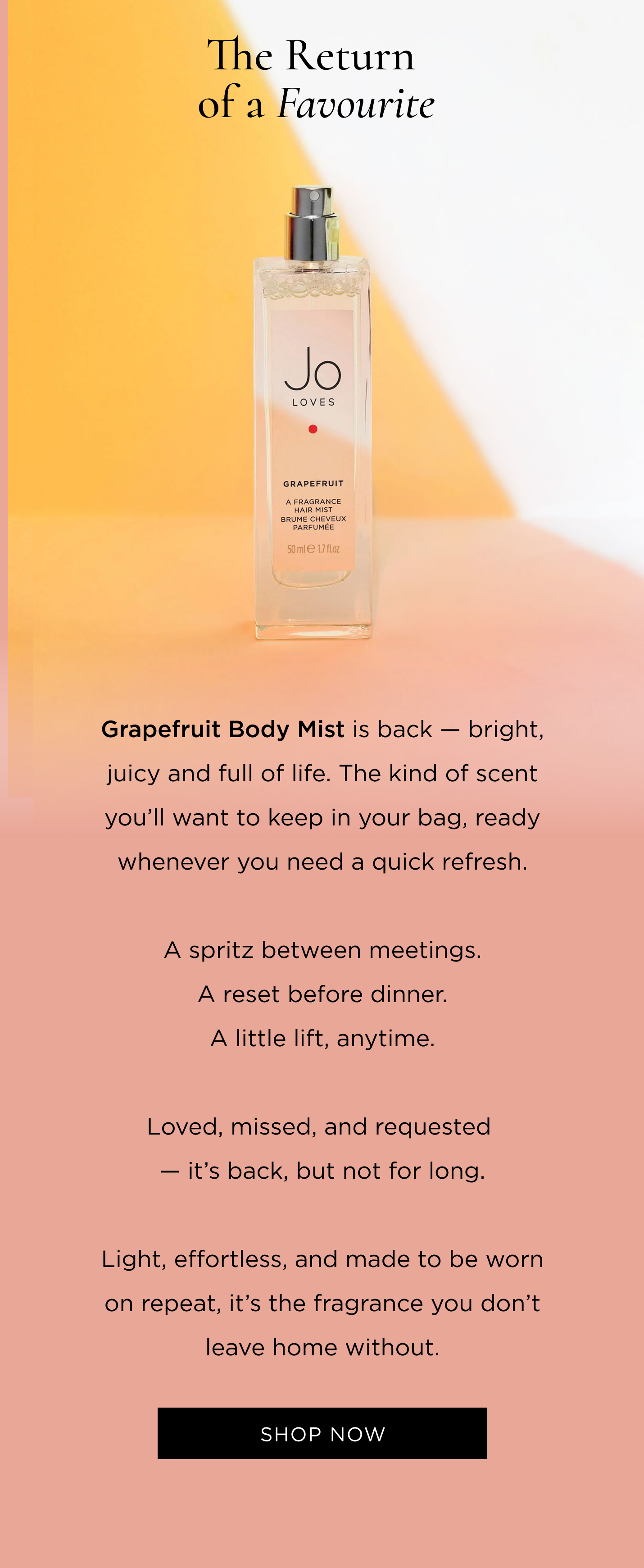Grapefruit Body Mist is back - bright, juicy and full of life. The kind of scent you'll want to keep in your bag, ready whenever you need a quick refresh. A spritz between meetings. A reset before dinner. A little lift, anytime. Loved, missed, and requested - it's back, but not for long. Light, effortless, and made to be worn on repeat, it's the fragrance you don't leave home without.