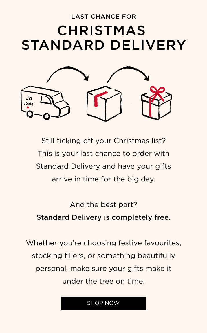 Still ticking off your Christmas list? This is your last chance to order with Standard Delivery and have your gifts arrive in time for the big day. And the best part? Standard Delivery is completely free. Whether you're choosing festive favourites, stocking fillers, or something beautifully personal, make sure your gifts make it under the tree on time.