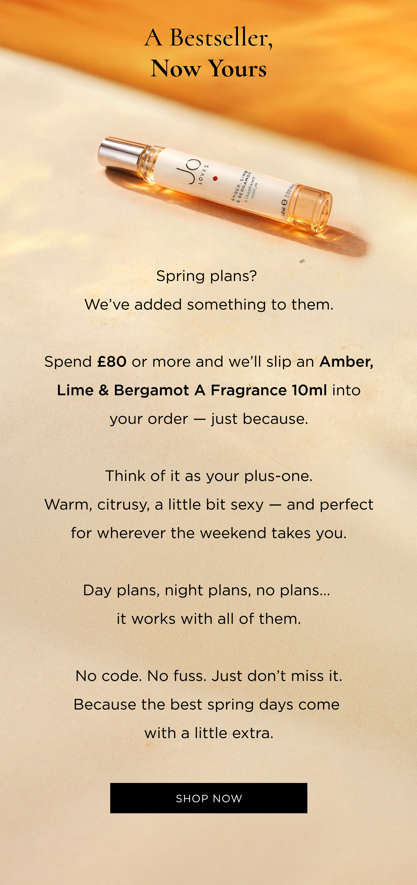 Spring plans? We've added something to them. Spend £80 or more and we'll slip an Amber, Lime & Bergamot A Fragrance 10ml into your order - just because. Think of it as your plus-one. Warm, citrusy, a little bit sexy - and perfect for wherever the weekend takes you. Day plans, night plans, no plans... it works with all of them. No code. No fuss. Just don't miss it. Because the best spring days come with a little extra.