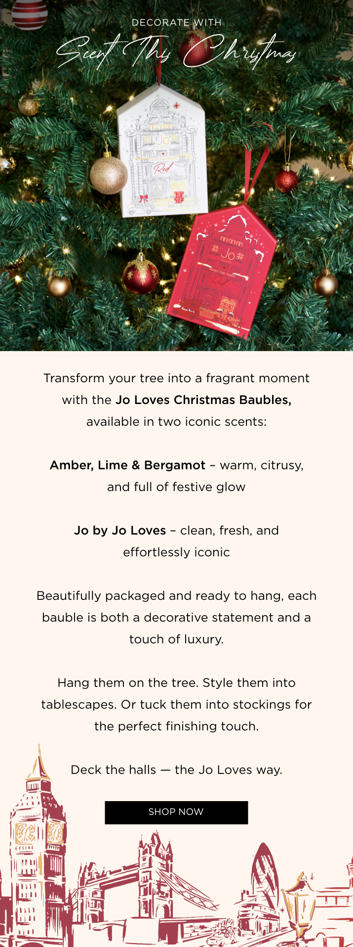 Transform your tree into a fragrant moment with the Jo Loves Christmas Baubles, available in two iconic scents: Amber, Lime & Bergamot - warm, citrusy, and full of festive glow Jo by Jo Loves - clean, fresh, and effortlessly iconic Beautifully packaged and ready to hang, each bauble is both a decorative statement and a touch of luxury. Hang them on the tree. Style them into tablescapes. Or tuck them into stockings for the perfect finishing touch. Deck the halls - the Jo Loves way.