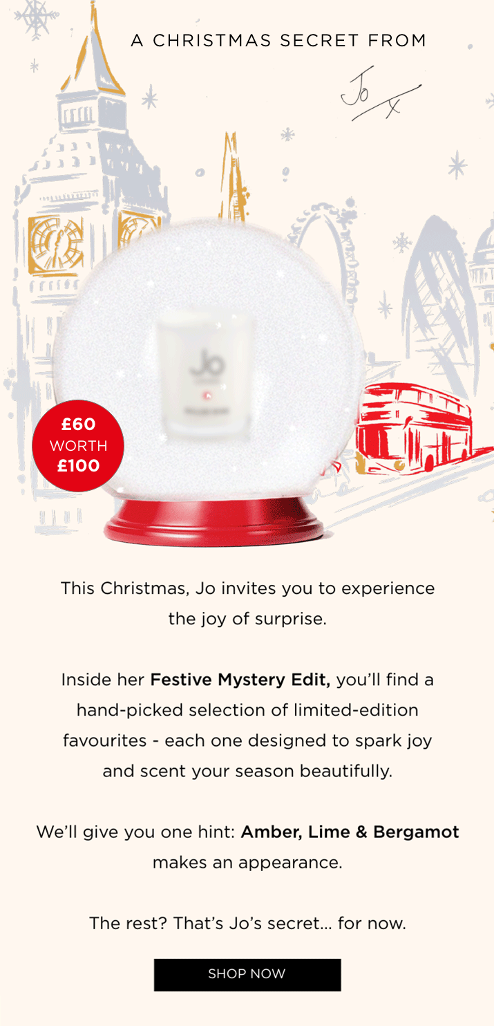 This Christmas, Jo invites you to experience the joy of surprise. Inside her Festive Mystery Edit, you'll find a hand-picked selection of limited-edition favourites - each one designed to spark joy and scent your season beautifully. We'll give you one hint: Amber, Lime & Bergamot makes an appearance. The rest? That's Jo's secret... for now. SHOP THE EDIT