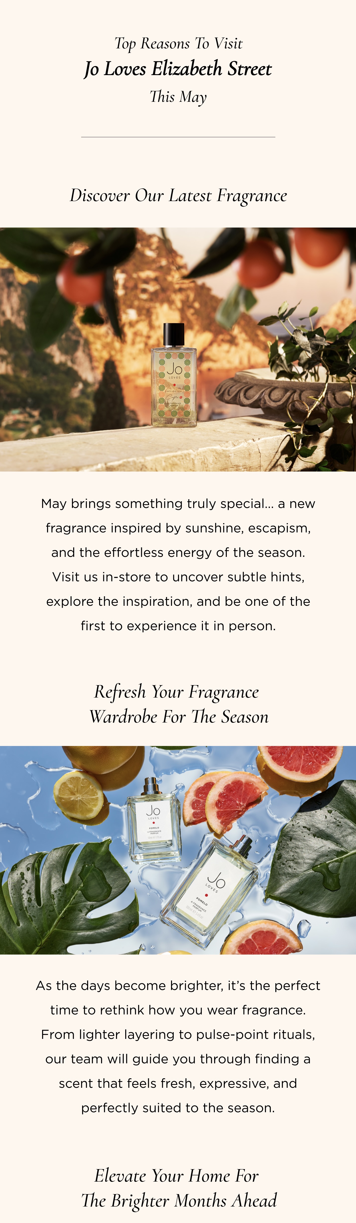 5 Reasons to Visit Our Store This May 1. Discover Our Latest Fragrance May brings something truly special... a new fragrance inspired by sunshine, escapism, and the effortless energy of the season. Visit us in-store to uncover subtle hints, explore the inspiration, and be one of the first to experience it in person. 2. Refresh Your Fragrance Wardrobe for the Season As the days become brighter, it's the perfect time to rethink how you wear fragrance. From lighter layering to pulse-point rituals, our team will guide you through finding a scent that feels fresh, expressive, and perfectly suited to the season. 3. Elevate Your Home for the Brighter Months Ahead With summer on the horizon, refresh your space with our candles, diffusers, and lifestyle sprays. Discover scents that uplift, energise, and bring a sense of renewal to every room. 4. Pop In-Store for an Express Tapas Experience Take a moment to slow down and indulge in our express tapas experience. Explore the Jo Loves fragrance collection in a guided, sensory journey - perfect for discovering new favourites or rediscovering timeless classics. 5. Insider Access to What's Coming Next From fragrance launches to seasonal surprises, there's always something exciting on the way. Visit us in-store to hear first about upcoming releases and ensure you're on our VIP waiting list for early access and exclusive previews.