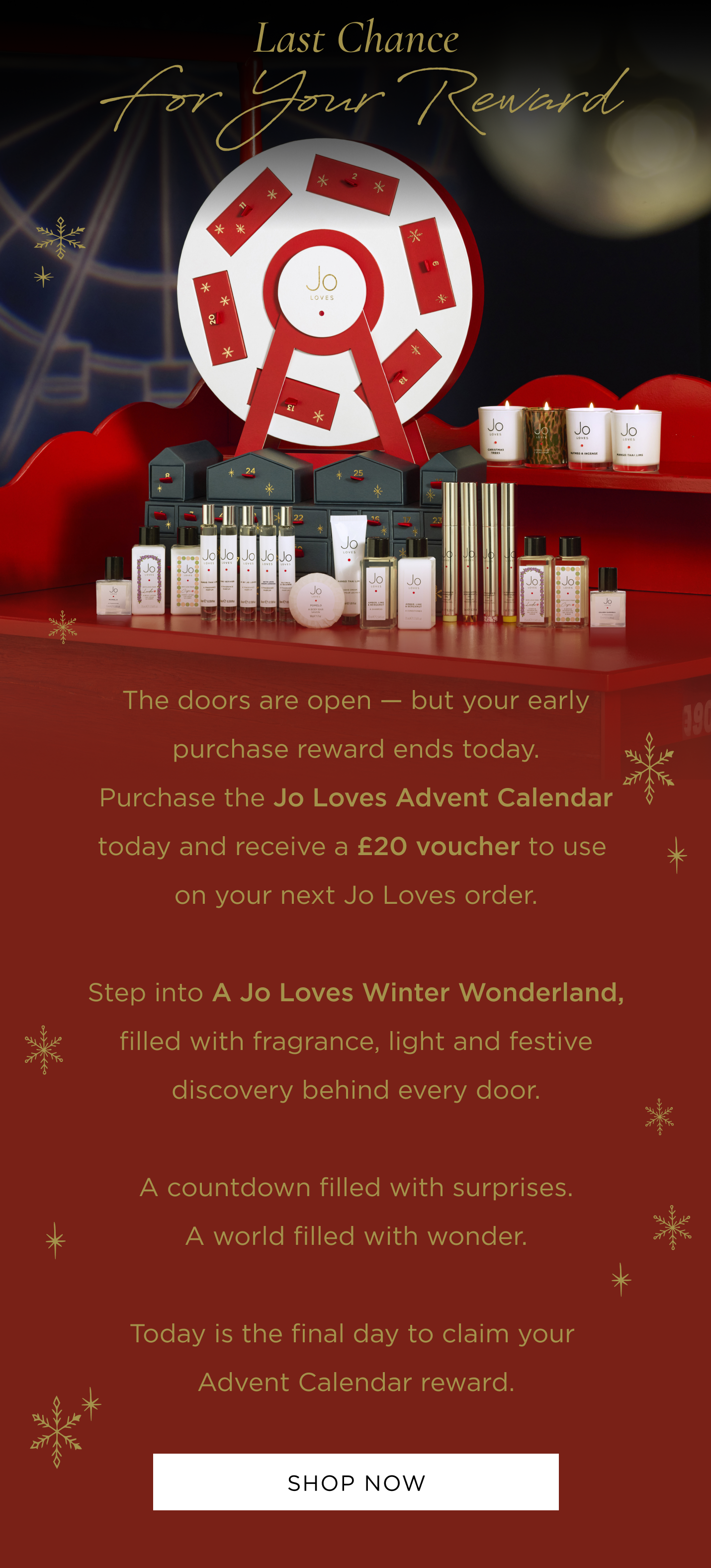 The doors are open - but your early purchase reward ends today. Purchase the Jo Loves Advent Calendar today and receive a £20 voucher to use on your next Jo Loves order. Step into A Jo Loves Winter Wonderland, filled with fragrance, light and festive discovery behind every door. A countdown filled with surprises. A world filled with wonder. Today is the final day to claim your Advent Calendar reward.
