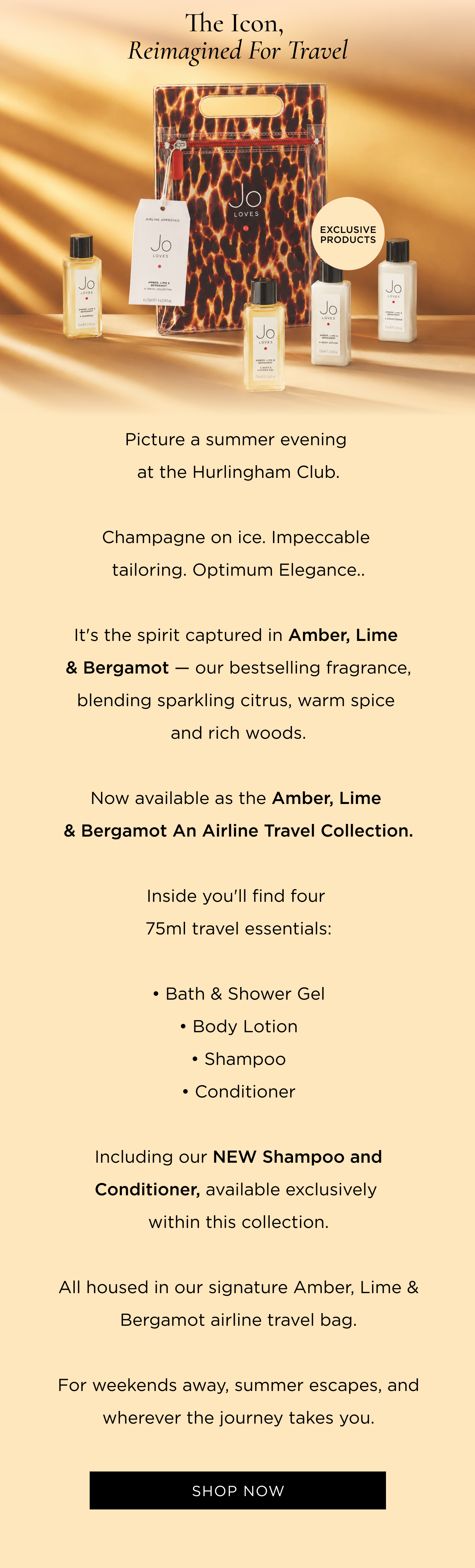 Picture a summer evening at the Hurlingham Club. Champagne on ice. Impeccable tailoring. Optimum Elegance.. It's the spirit captured in Amber, Lime & Bergamot - our bestselling fragrance, blending sparkling citrus, warm spice and rich woods. Now available as the Amber, Lime & Bergamot An Airline Travel Collection. Inside you'll find four 75ml travel essentials: • Bath & Shower Gel • Body Lotion • Shampoo • Conditioner Including our new Shampoo and Conditioner, available exclusively within this collection. All housed in our signature Amber, Lime & Bergamot airline travel bag. For weekends away, summer escapes, and wherever the journey takes you.
