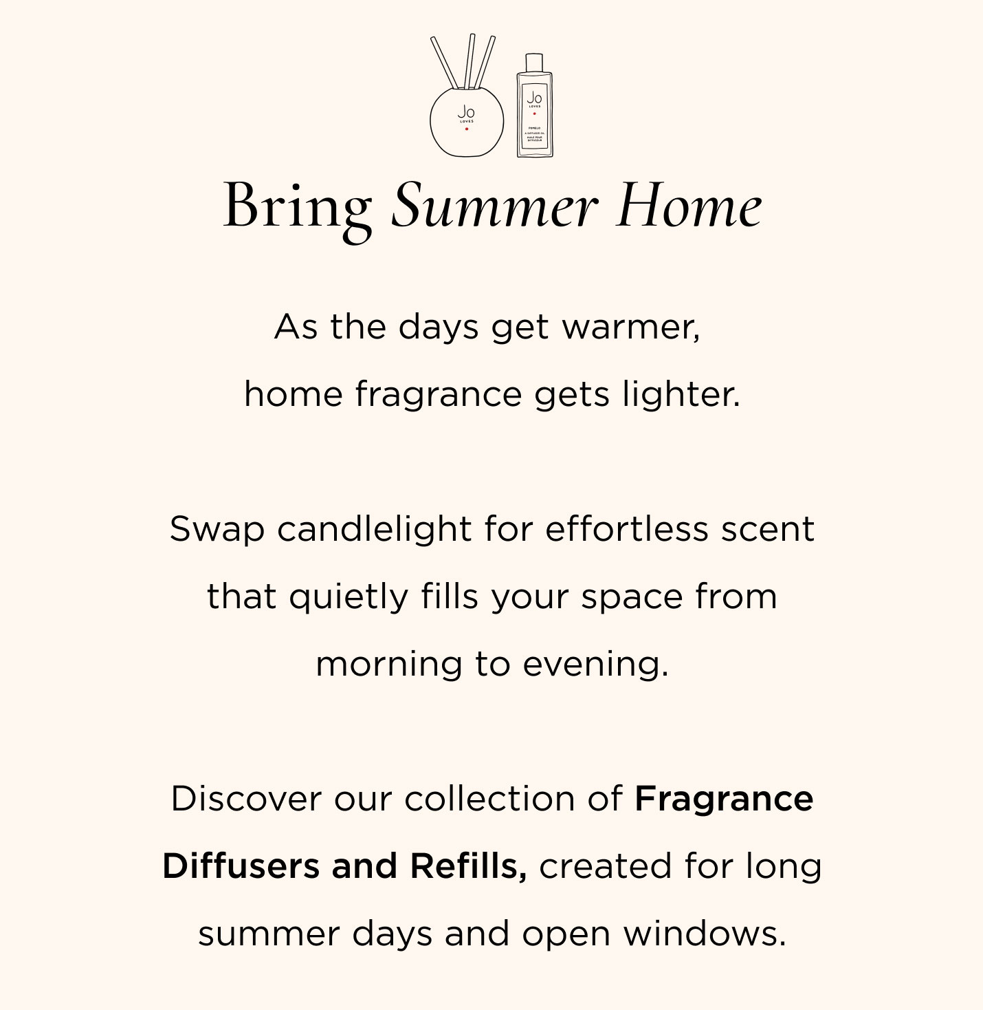 As the days get warmer, home fragrance gets lighter. Swap candlelight for effortless scent that quietly fills your space from morning to evening. Discover our collection of Fragrance Diffusers and Refills, created for long summer days and open windows.