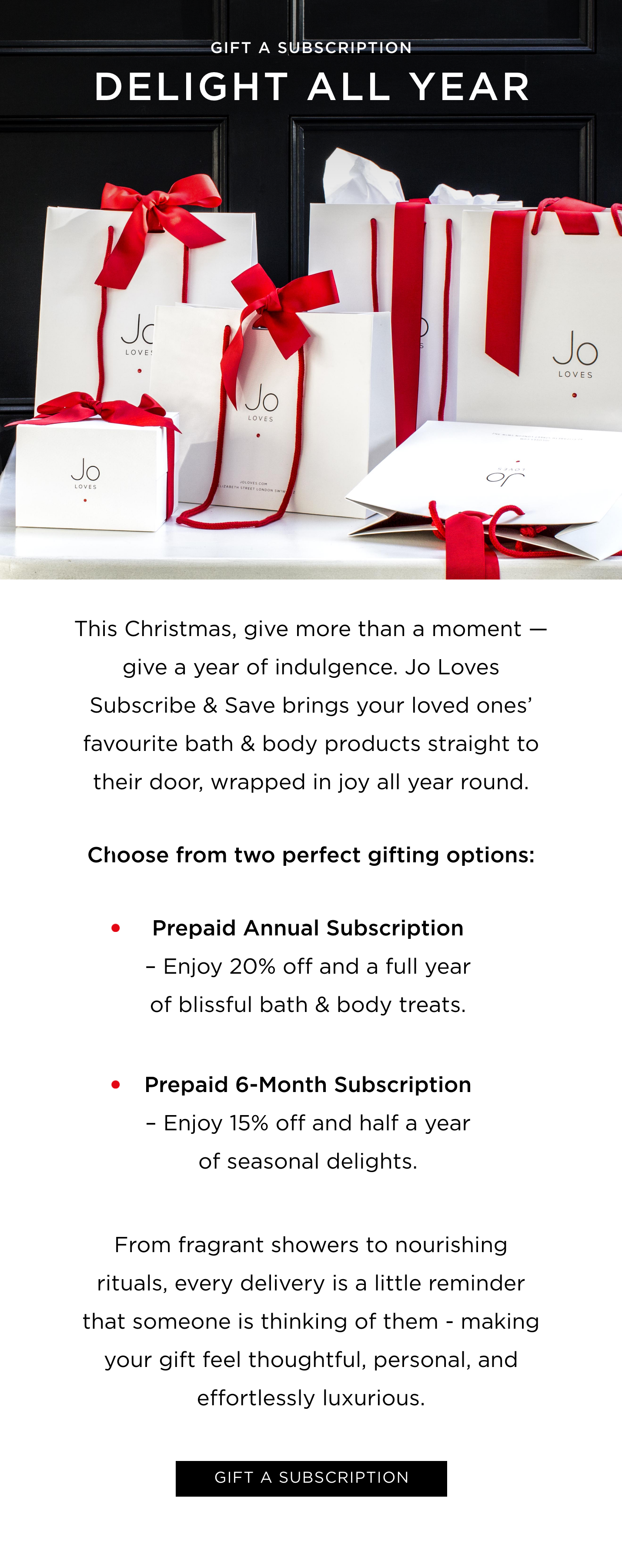 This Christmas, give more than a moment-give a year of indulgence. Jo Loves Subscribe & Save bring your loved ones' favourite bath & body products straight to their door, wrapped in festive joy. Choose from two perfect gifting options: Prepaid Annual Subscription - Enjoy 20% off and a full year of blissful bath & body treats. Prepaid 6-Month Subscription - Enjoy 15% off and half a year of seasonal delights. From fragrant showers to nourishing rituals, every delivery is a little reminder that someone is thinking of them - making your gift feel thoughtful, personal, and effortlessly luxurious. 