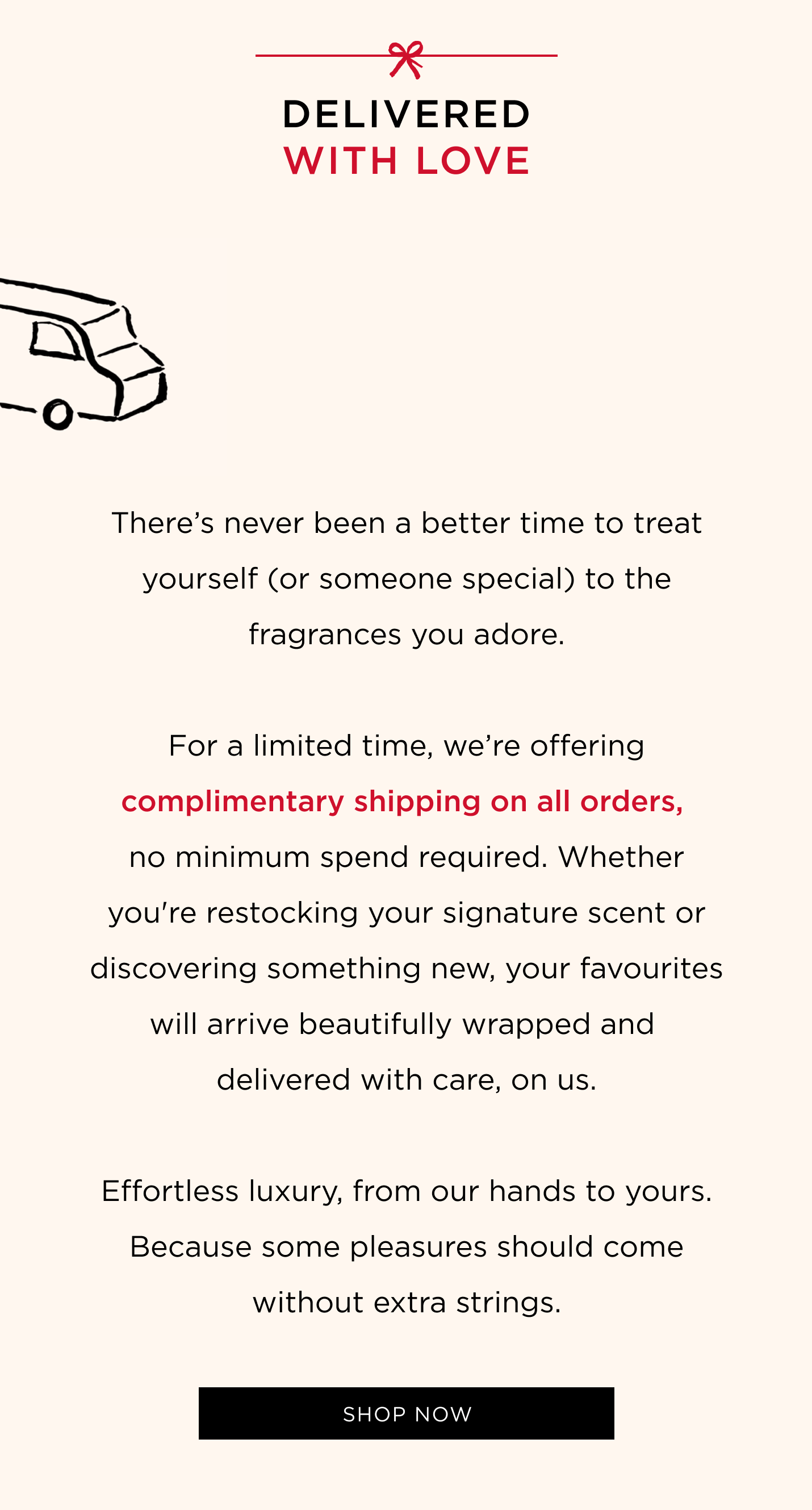 There's never been a better time to treat yourself (or someone special) to the fragrances you adore. For a limited time, we're offering complimentary shipping on all orders, no minimum spend required. Whether you're restocking your signature scent or discovering something new, your favourites will arrive beautifully wrapped and delivered with care, on us. Effortless luxury, from our hands to yours. Because some pleasures should come without extra strings.