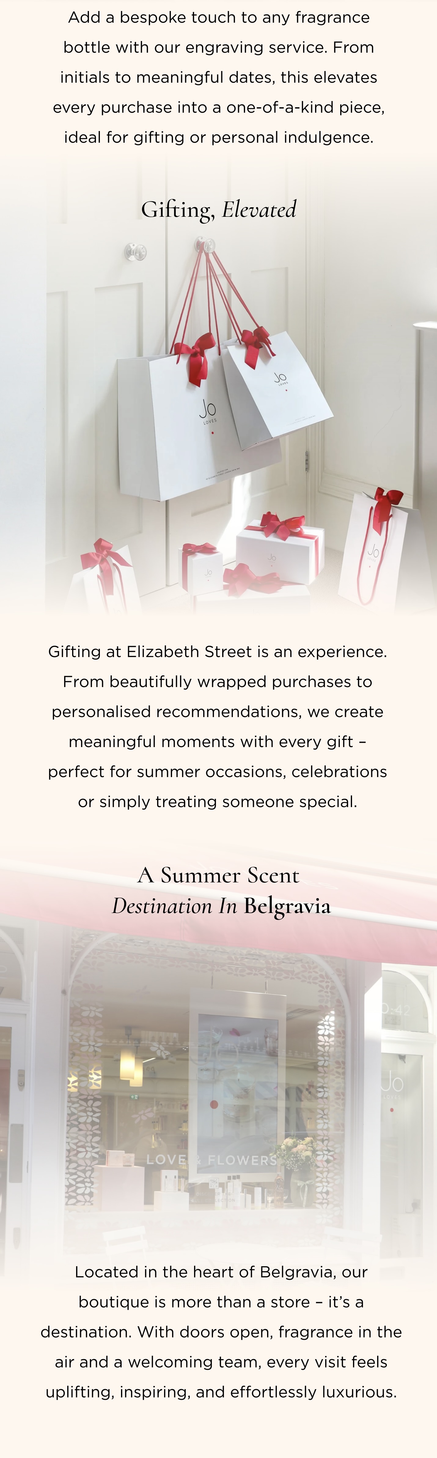 3. Engraving - Make It Uniquely Yours Add a bespoke touch to any fragrance bottle with our engraving service. From initials to meaningful dates, this elevates every purchase into a one-of-a-kind piece, ideal for gifting or personal indulgence. 4. Gifting, Elevated Gifting at Elizabeth Street is an experience. From beautifully wrapped purchases to personalised recommendations, we create meaningful moments with every gift - perfect for summer occasions, celebrations or simply treating someone special. 5. A Summer Scent Destination in Belgravia Located in the heart of Belgravia, our boutique is more than a store - it's a destination. With doors open, fragrance in the air and a welcoming team, every visit feels uplifting, inspiring, and effortlessly luxurious.