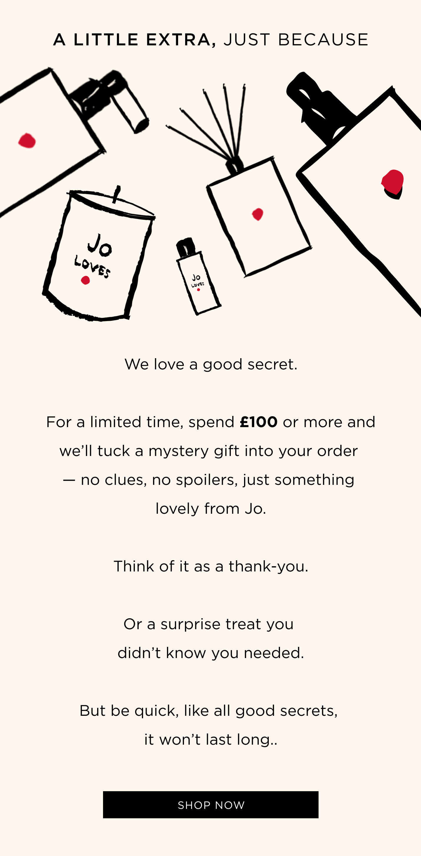 We love a good secret. For a limited time, spend £100 or more and we'll tuck a mystery gift into your order - no clues, no spoilers, just something lovely from Jo. Think of it as a thank-you. Or a surprise treat you didn't know you needed. But be quick, like all good secrets, it won't last long..