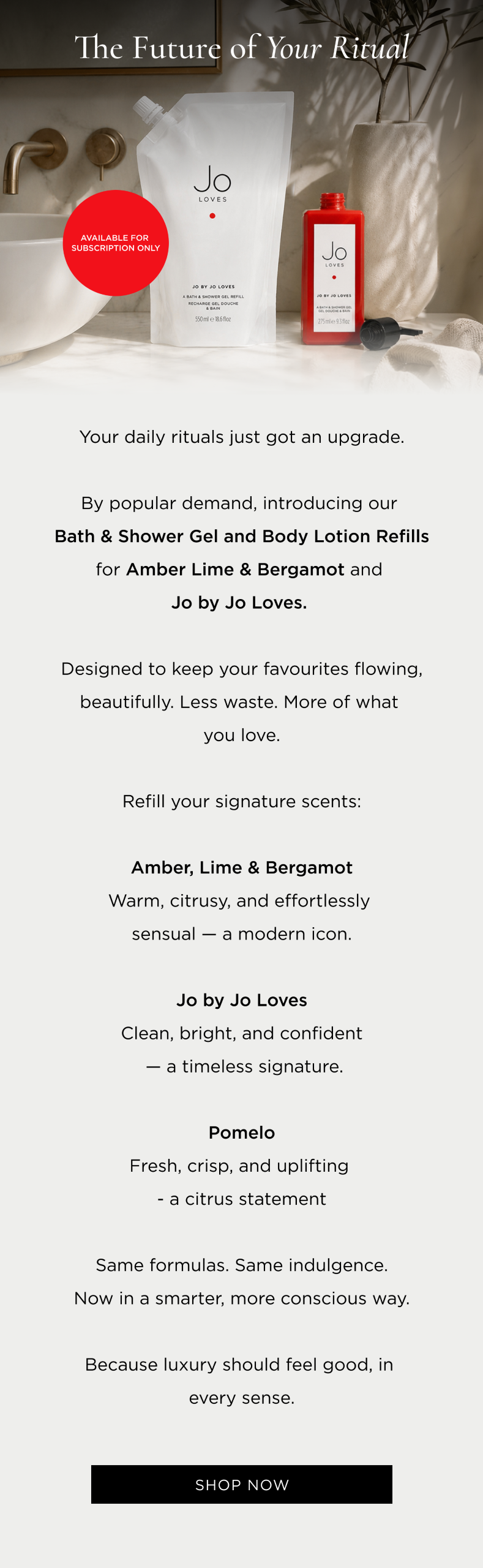 By popular demand, introducing our Bath & Shower Gel and Body Lotion Refills for Amber Lime & Bergamot and Jo by Jo Loves, available on subscription only. More of what you love, on repeat. Refill your signature scents: Amber, Lime & Bergamot Warm, citrusy, and effortlessly sensual - a modern icon. Jo by Jo Loves Clean, bright, and confident - a timeless signature. Pomelo Fresh, crisp, and uplifting - a citrus statement Same formulas. Same indulgence.Because luxury should feel good, in every sense..