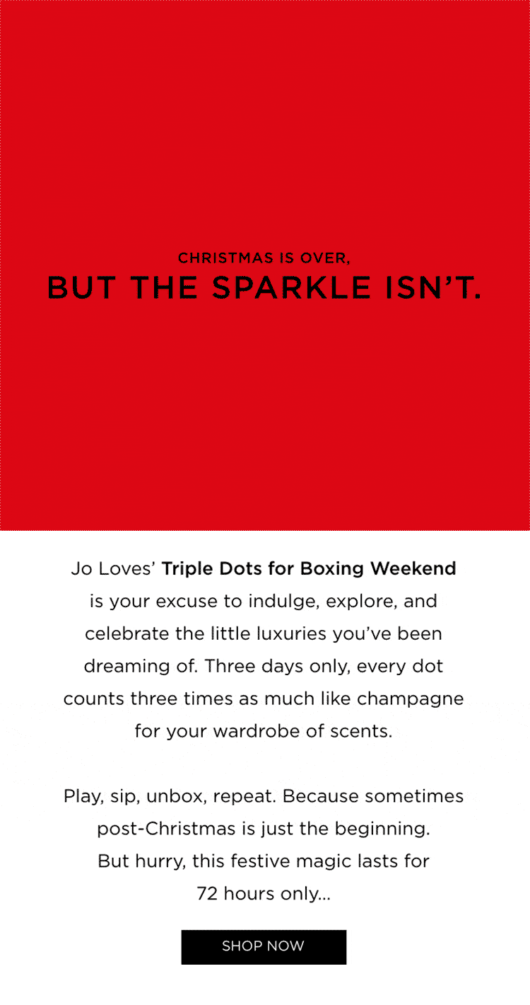 Christmas is over, but the sparkle isn't. Jo Loves' Triple Dots for Boxing Weekend is your excuse to indulge, explore, and celebrate the little luxuries you've been dreaming of. Three days only, every dot counts three times as much like champagne for your wardrobe of scents. Play, sip, unbox, repeat. Because sometimes post-Christmas is just the beginning. But hurry , this festive magic lasts for 72 hours only...