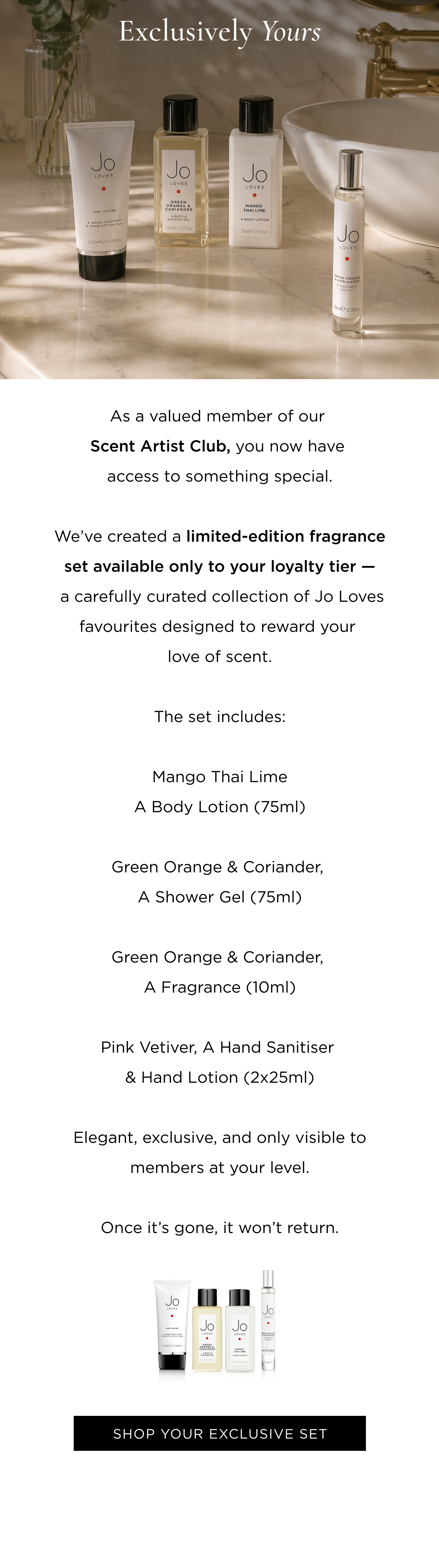 As a valued member of our Scent Artist Club, you now have access to something special. We've created a limited-edition fragrance set available only to your loyalty tier - a carefully curated collection of Jo Loves favourites designed to reward your love of scent. The set includes: Mango Thai Lime , A Body Lotion (75ml) Green Orange & Coriander, A Shower Gel (75ml) Green Orange & Coriander, A Fragrance (10ml) Pink Vetiver , A Hand Sanitiser & Hand Lotion (2x25ml) Elegant, exclusive, and only visible to members at your level. Once it's gone, it won't return.