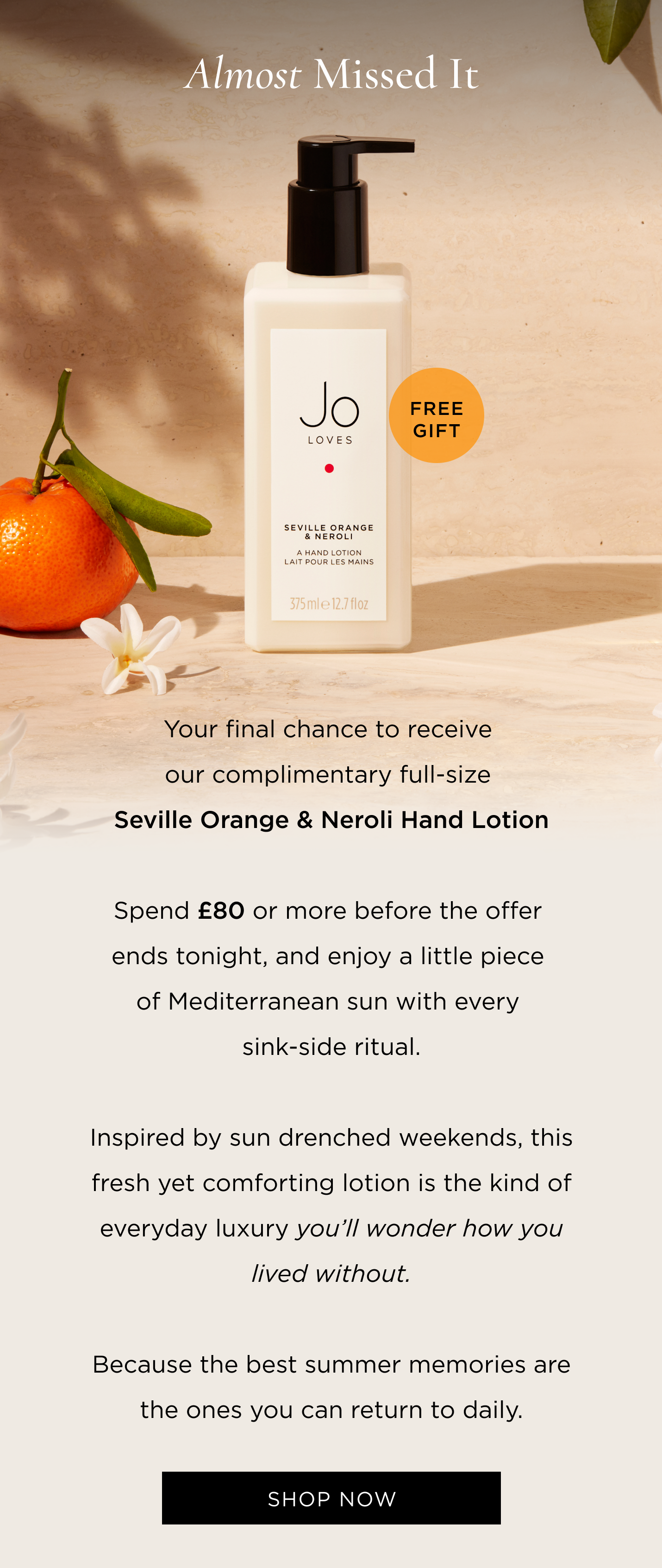Your final chance to receive our complimentary full-size Seville Orange & Neroli Hand Lotion. Spend £80 or more before the offer ends tonight, and enjoy a little piece of Mediterranean sun with every sink-side ritual. Inspired by sun drenched weekends, this fresh yet comforting lotion is the kind of everyday luxury you'll wonder how you lived without. Because the best summer memories are the ones you can return to daily.