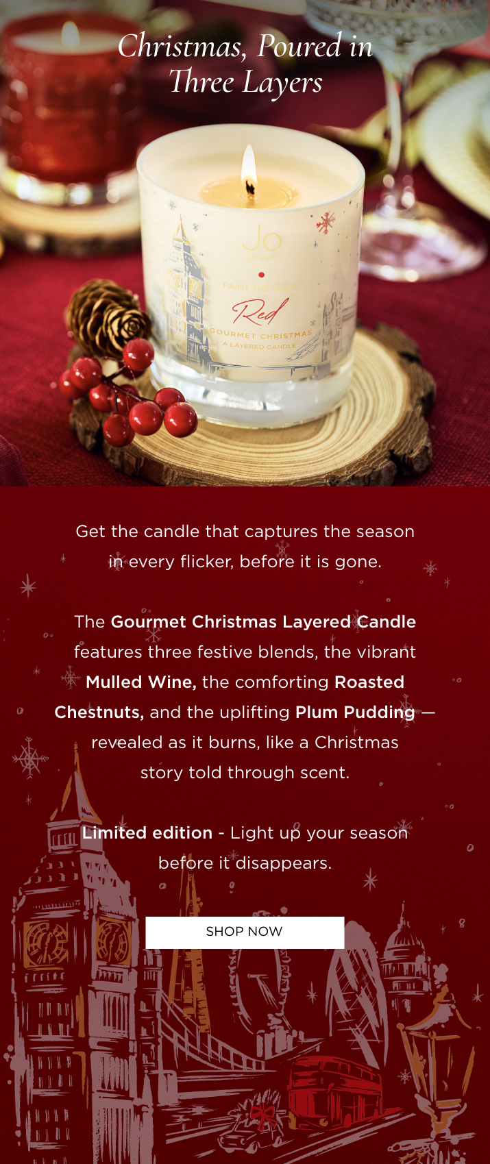 Get the candle that captures the season in every flicker, before it is gone. The Gourmet Christmas Layered Candle features three festive blends, the vibrant Mulled Wine, the comforting Roasted Chestnuts, and the uplifting Plum Pudding - revealed as it burns, like a Christmas story told through scent. Limited edition - Light up your season before it disappears.