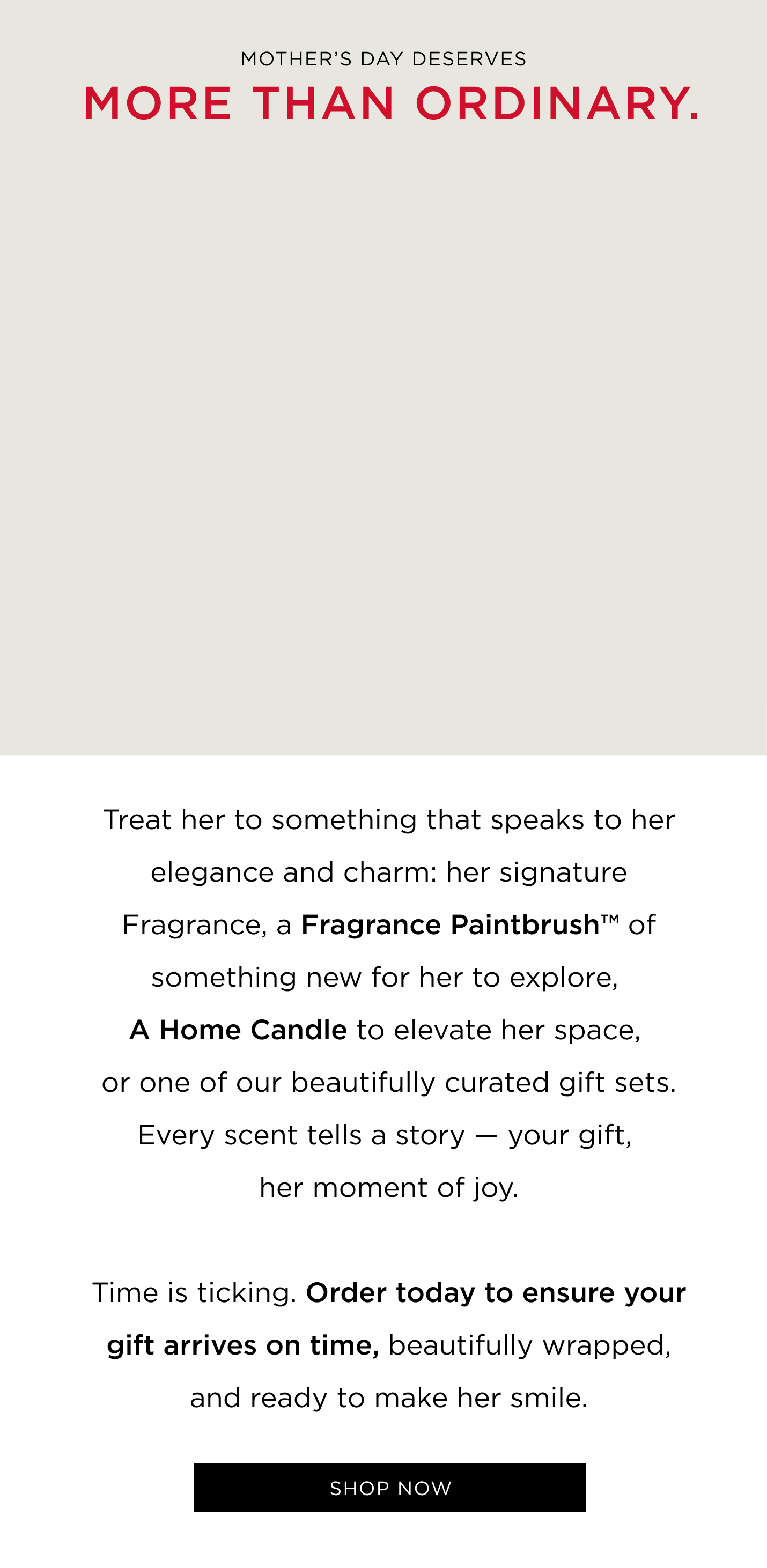 Mother's Day deserves more than ordinary. Treat her to something that speaks to her elegance and charm: her signature Fragrance, a Fragrance Paintbrush™ of something new for her to explore, A Home Candle to elevate her space, or one of our beautifully curated gift sets. Every scent tells a story - your gift, her moment of joy. Time is ticking. Order today to ensure your gift arrives on time, beautifully wrapped, and ready to make her smile.