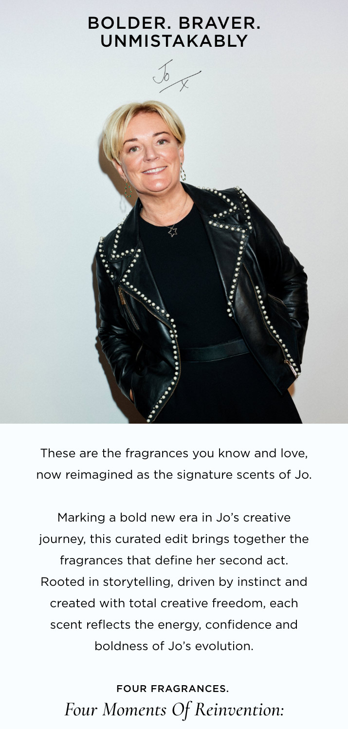 These are the fragrances you know and love, now reimagined as the signature scents of Jo. Marking a bold new era in Jo's creative journey, this curated edit brings together the fragrances that define her second act. Rooted in storytelling, driven by instinct and created with total creative freedom, each scent reflects the energy, confidence and boldness of Jo's evolution. Four fragrances. 