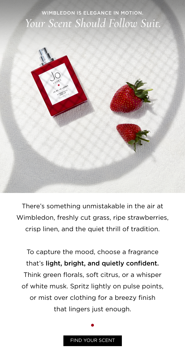Wimbledon is elegance in motion. Your scent should follow suit. Copy: There's something unmistakable in the air at Wimbledon, freshly cut grass, ripe strawberries, crisp linen, and the quiet thrill of tradition. To capture the mood, choose a fragrance that's light, bright, and quietly confident. Think green florals, soft citrus, or a whisper of white musk. Spritz lightly on pulse points, or mist over clothing for a breezy finish that lingers just enough.