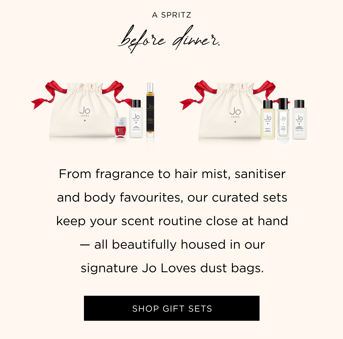 A spritz before dinner. From fragrance to hair mist, sanitiser and body favourites, our curated sets keep your scent routine close at hand - all beautifully housed in our signature Jo Loves dust bags.