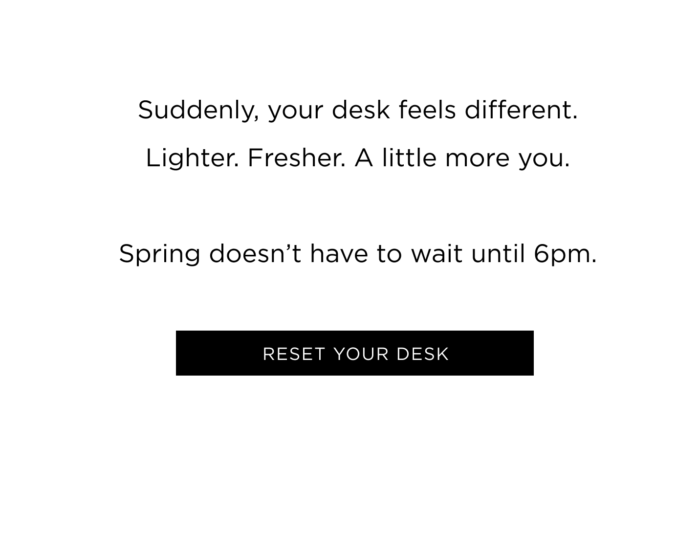 Suddenly, your desk feels different. Lighter. Fresher. A little more you. Spring doesn't have to wait until 6pm. 