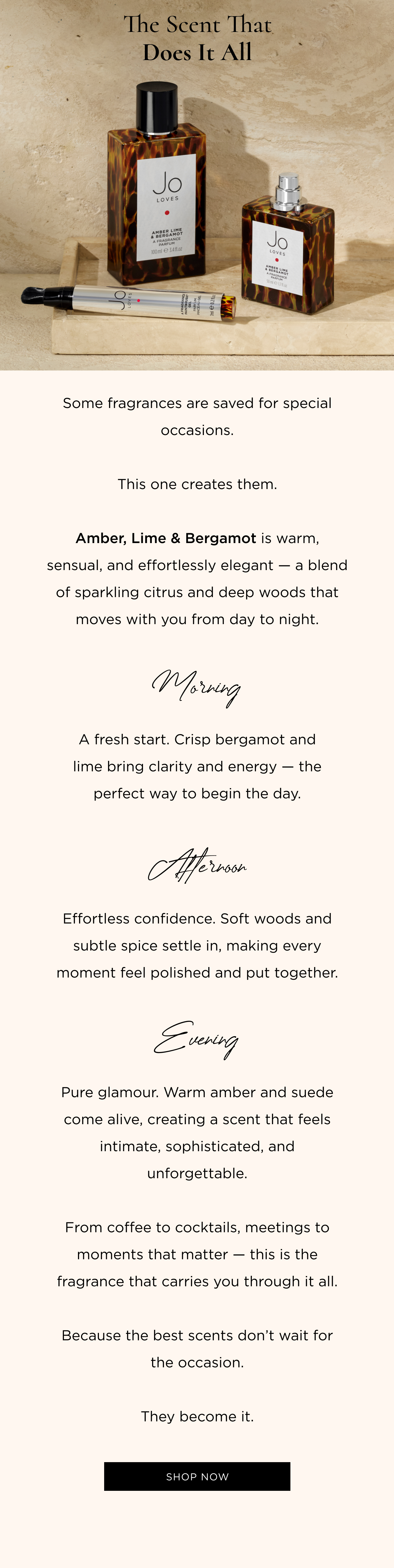 Some fragrances are saved for special occasions. This one creates them. Amber, Lime & Bergamot is warm, sensual, and effortlessly elegant - a blend of sparkling citrus and deep woods that moves with you from day to night. Morning A fresh start. Crisp bergamot and lime bring clarity and energy - the perfect way to begin the day. Afternoon Effortless confidence. Soft woods and subtle spice settle in, making every moment feel polished and put together. Evening Pure glamour. Warm amber and suede come alive, creating a scent that feels intimate, sophisticated, and unforgettable. From coffee to cocktails, meetings to moments that matter - this is the fragrance that carries you through it all. Because the best scents don't wait for the occasion. They become it.
