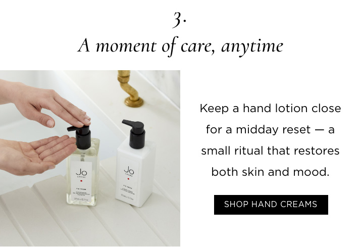 3. A moment of care, anytime Keep a hand lotion close for a midday reset - a small ritual that restores both skin and mood. SHOP HAND CREAMS