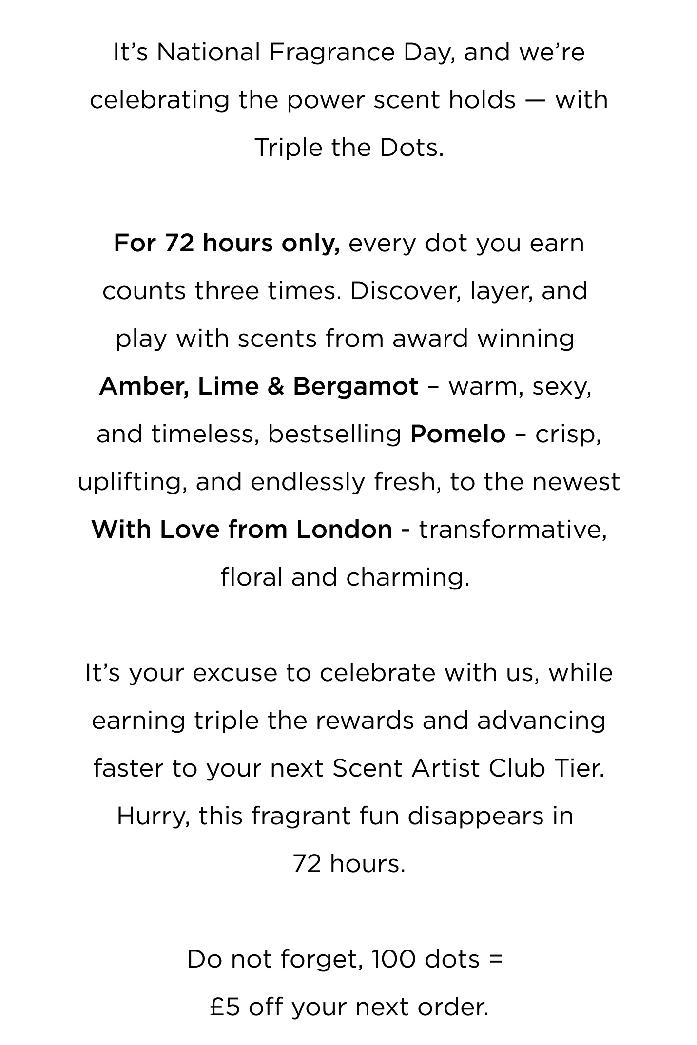 It's National Fragrance Day, and we're celebrating the power scent holds - with Triple the Dots. For 72 hours only, every dot you earn counts three times. Discover, layer, and play with scents from award winning  Amber, Lime & Bergamot - warm, sexy, and timeless, bestselling Pomelo - crisp, uplifting, and endlessly fresh, to the newest With Love from London - transformative, floral and charming.  It's your excuse to celebrate with us, while earning triple the rewards and advancing faster to your next Scent Artist Club Tier. Hurry, this fragrant fun disappears in 72 hours. Do not forget, 100 dots = £5 off your next order.