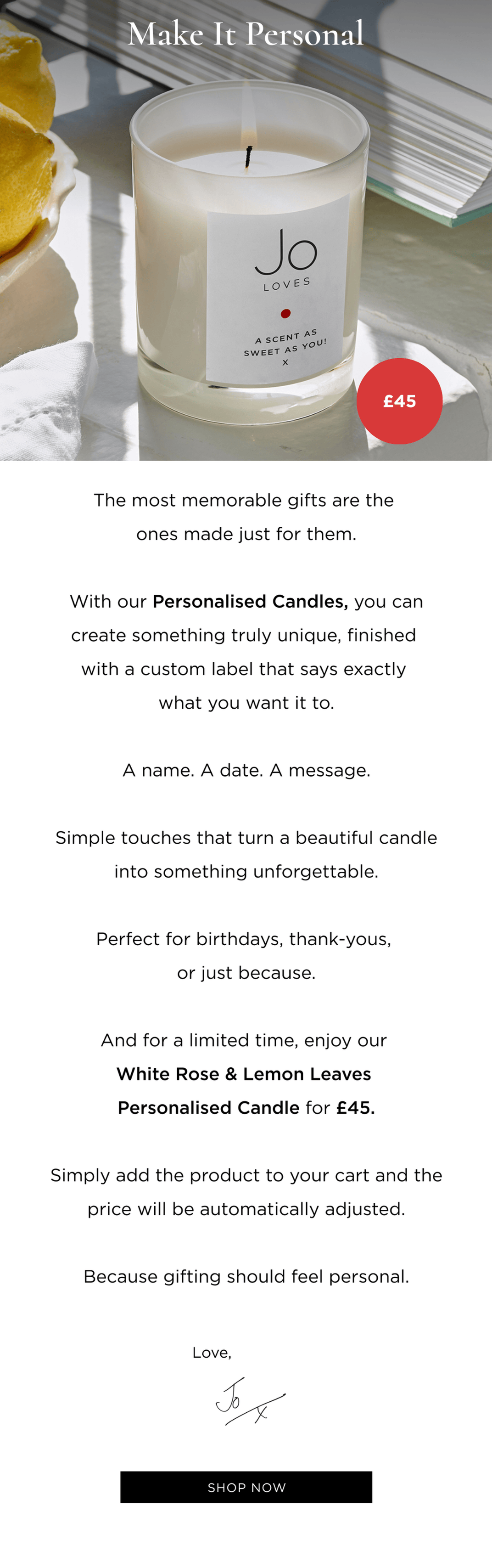 The most memorable gifts are the ones made just for them. With our Personalised Candles, you can create something truly unique, finished with a custom label that says exactly what you want it to. A name. A date. A message. Simple touches that turn a beautiful candle into something unforgettable. Perfect for birthdays, thank-yous, or just because. And for a limited time, enjoy our White Rose & Lemon Leaves Personalised Candle for £45. Simply add the product to your cart and the price will be automatically adjusted. Because gifting should feel personal.